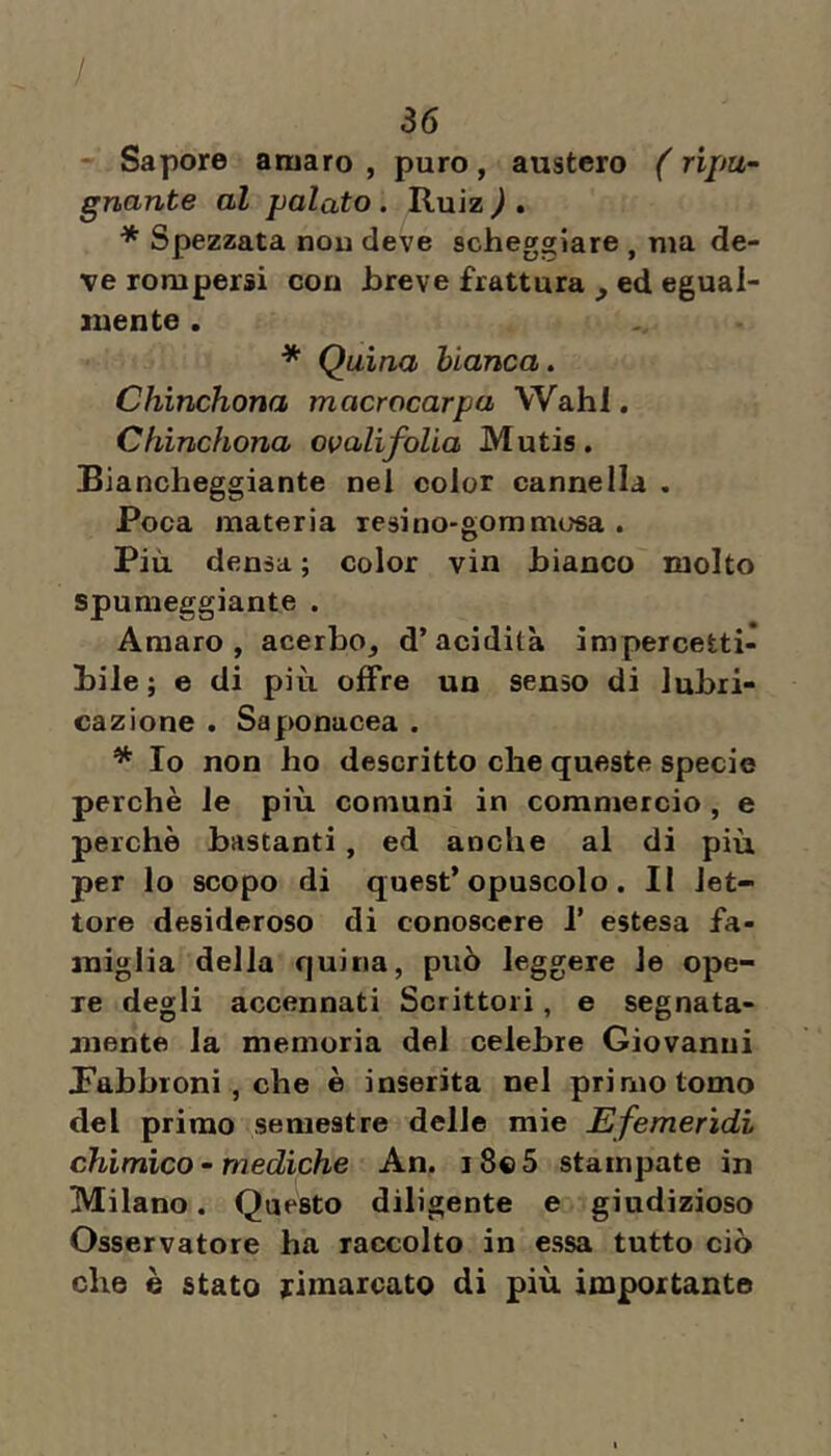 / 36 - Sapore amaro , puro, austero ( ripu- gnante al palato . Ruiz ) . * Spezzata nou deve scheggiare , ma de- ve rompersi con breve frattura , ed egual- mente . * Quina bianca. Chinchona macrocarpa Wahl, Cfiinchona ovalifolia Mutis. Biancheggiante nei color cannella . Poca materia resino-gommosa . Più densa ; color vin bianco molto spumeggiante . Amaro, acerbo, d’acidità impercetti- bile ; e di più offre un senso di lubri- cazione . Saponacea . * Io non ho descritto che queste specie perchè le più comuni in commercio , e perchè bastanti, ed anche al di più per lo scopo di quest’opuscolo. Il let- tore desideroso di conoscere P estesa fa- miglia della quina, può leggere le ope- re degli accennati Scrittori, e segnata- anente la memoria del celebre Giovanni labbroni, che è inserita nel primo tomo del primo semestre delle mie Efemerìdi chimico - mediche An. i8«5 stampate in Milano. Questo diligente e giudizioso Osservatore ha raccolto in essa tutto ciò che è stato rimarcato di più importante