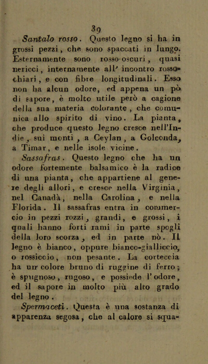 Santalo rosso. Questo legno si ha in grossi pezzi, che sono spaccati in lungo. Esternamente sono rosso-oscuri , quasi nericci, internamente all'incontro russo» chiari , p con fibre longitudinali. Esso non ha alcun odore, ed appena un pò di sapore, è molto utile però a cagione della sua materia colorante , che comu- nica alio spirito di vino. La pianta, che produce questo legno cresce nell’In- die y sui menti , a Geylan , a Golcoiida^ a Timar, e nelle isole vicine. Sassafras. Questo legno che ha un odore fortemente balsamico è la radice di una pianta, che appartiene al gene- re degli allori, e cresce nella Virginia, nel Canada, nella Carolina, e nella Florida. Il sassafras entra in commer- cio in pezzi rozzi, grandi, e grossi, i quali hanno forti rami in parte spogli della loro scorza, ed in parte nò. Il legno è bianco, oppure bianco-gialliccio, o rossiccio, non pesante. La corteccia ,ha nrr colore bruno di ruggine di ferro; è spìignoso, rugoso, e possiede l’odore, ed il sapore in molto più alto grado del legno . Spermaceti. Questa è una sostanza di apparenza segosa, che al calore sì squa-