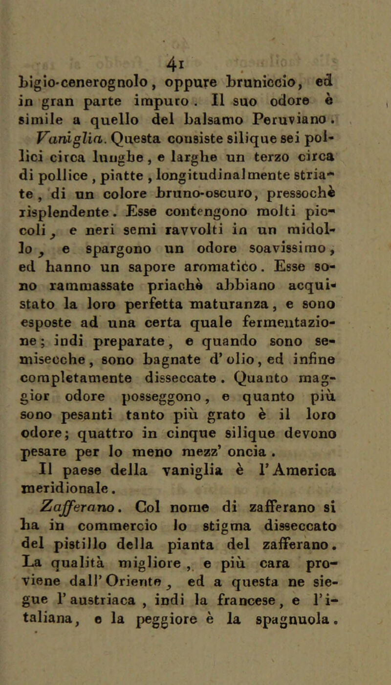 Ligio'cenerognolo, oppure bruniccio, ed in gran parte ìinpuro . Il suo odore è simile a quello del balsamo Peruviano. Vaniglia. Questa consiste silique sei pol- lici circa lunghe, e larghe un terzo circa di pollice , piatte , longitudinalmente stria- te , di un colore bruno-oscuro, pressoché lisplendente. Esse contengono molti pic- coli j, e neri semi ravvolti in un midol- lo ^ e spargono un odore soavissimo, ed hanno un sapore aromatico. Esse so- no rammassate prìachè abbiano acqui- stato la loro perfetta maturanza, e sono esposte ad una certa quale fermentazio- ne ; indi preparate, e quando sono se- misecche, sono bagnate d’olio, ed infine completamente disseccate. Quanto mag- gior odore posseggono, e quanto più. sono pesanti tanto più grato è il loro odore; quattro in cinque silique devono pesare per Io meno mezz’ oncia . 11 paese della vaniglia è l’America meridionale. Zafferano. Col nome di zafferano si ha in commercio lo stigma disseccato del pistillo della pianta del zafferano. La qualità migliore , e più cara pro- viene dall’ Oriente ^ ed a questa ne sie- gue l’austriaca , indi la francese, e l’i- taliana, e la peggiore è la spagnuola.