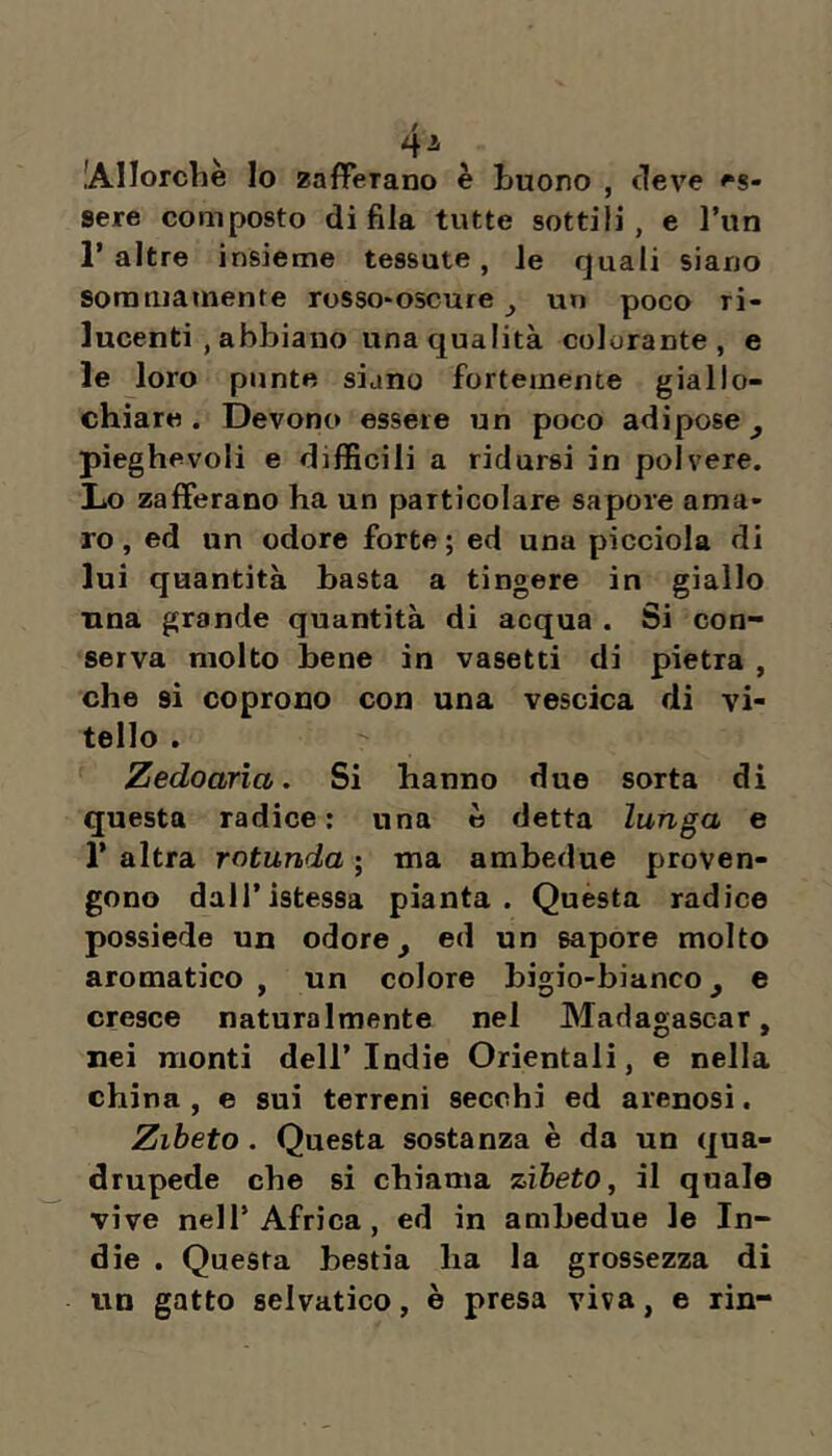 lAIIorche lo zafferano è Luono , deve es- sere composto di fila tutte sottili, e l’un r altre insieme tessute, le quali siano sommamente rosso*oscure ^ un poco ri- lucenti , abbiano una qualità colorante, e le loro punta siano fortemente giallo- chiara. Devono essere un poco adipose^ pieghevoli e difficili a ridursi in polvere. Lo zafferano ha un particolare sapore ama- ro , ed un odore forte ; ed una picciola di lui quantità basta a tingere in giallo una grande quantità di acqua . Si con- serva molto bene in vasetti di pietra , che si coprono con una vescica di vi- tello . Zedoarìa. Si hanno due sorta di questa radice: una è detta lunga e r altra rotunda ; ma ambedue proven- gono dall’istessa pianta. Questa radice possiede un odore ^ ed un sapore molto aromatico , un colore bigio-bianco ^ e cresce naturalmente nel Madagascar, nei monti dell’Indie Orientali, e nella china , e sui terreni secchi ed arenosi. Zibeto. Questa sostanza è da un qua- drupede che si chiama zibeto, il quale vive nell’Africa, ed in ambedue le In- die . Questa bestia ha la grossezza di un gatto selvatico, è presa viva, e rin-