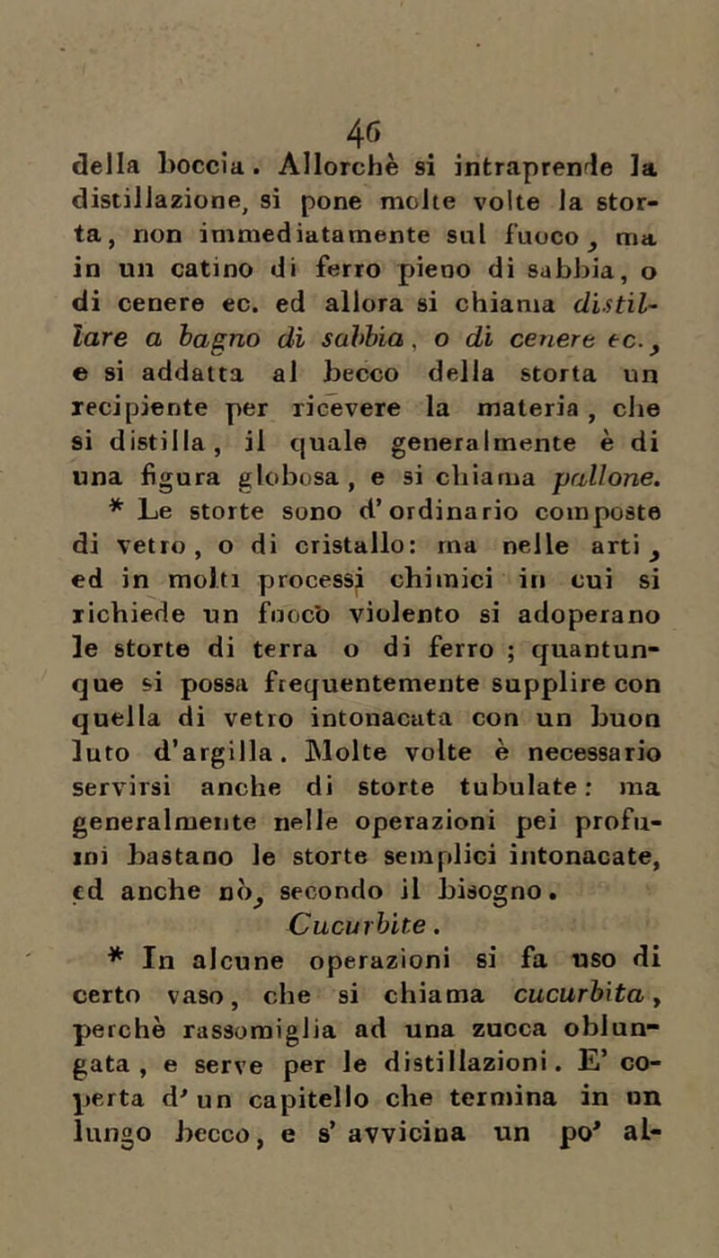 40, della boccia. Allorché si intraprende la distillazione, si pone molte volte la stor- ta, non immediatamente sul fuoco ^ ma in un catino di ferro pieno di sabbia, o di cenere ec. ed allora si chiama dUtiU lare a bagno dì sabbia, o di cenere ec.y e si addatta al becco della storta un recipiente per ricevere la materia , che si distilla, il quale generalmente è di una figura globosa, e si chiama pallone. * Le storte sono d’ordinario composte di vetro, o di cristallo: ma nelle arti ^ ed in molti processi chimici in cui si richiede un fuocb violento si adoperano le storte di terra o di ferro ; quantun- que si possa frequentemente supplire con quella di vetro intonacata con un buon luto d’argilla. Molte volte è necessario servirsi anche di storte tubolate ; ma generalmente nelle operazioni pei profu- mi bastano le storte semplici intonacate, cd anche nò^ secondo il bisogno. Cucurbite. * In alcune operazioni si fa uso di certo vaso, che si chiama cucurbita y perchè rassomiglia ad una zucca oblun- gata , e serve per le distillazioni. E’ co- perta d^un capitello che termina in un lungo becco, e s’ avvicina un po* al-