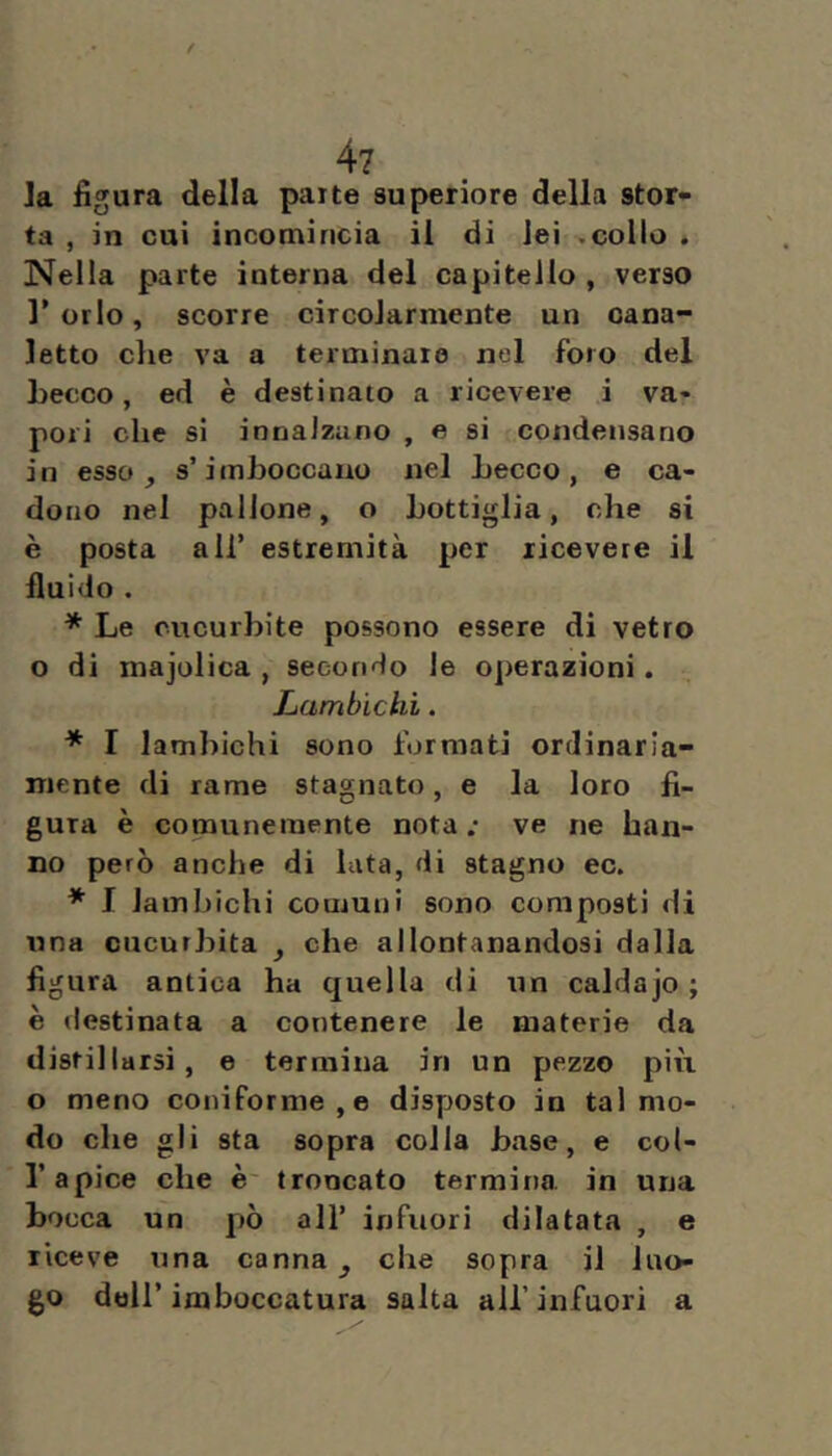 / 4? Ja figura della parte superiore della stor- ta , in cui incotirincia il di lei .collo . Nella parte interna del capitello, verso l’orlo, scorre circolarmente un cana- letto che va a terminare nel foro del Lecco, ed è destinato a ricevere i va- pori che si innalzano , e si condensano in esso, s’imboccano nel Lecco, e ca- dono nel pallone, o bottiglia, che si è posta all’ estremità per ricevere il fiuido . * Le cucurbite possono essere di vetro o di majolica , secondo le operazioni. Lambìchi. * I lamhichi sono formati ordinaria- mente di rame stagnato, e la loro fi- gura è comunemente nota .* ve ne han- no però anche di lata, di stagno ec. * I lamhichi comuni sono composti di ima cucurbita , che allontanandosi dalla figura antica ha quella di un caldajo ; è destinata a contenere le materie da distillarsi, e termina in un pezzo più o meno coniforme,e disposto in tal mo- do che gli sta sopra colla base, e col- r apice che è troncato termina, in una bocca un pò all’ infuori dilatata , e riceve una canna, che sopra il luo- go dell’imboccatura salta all’infuori a