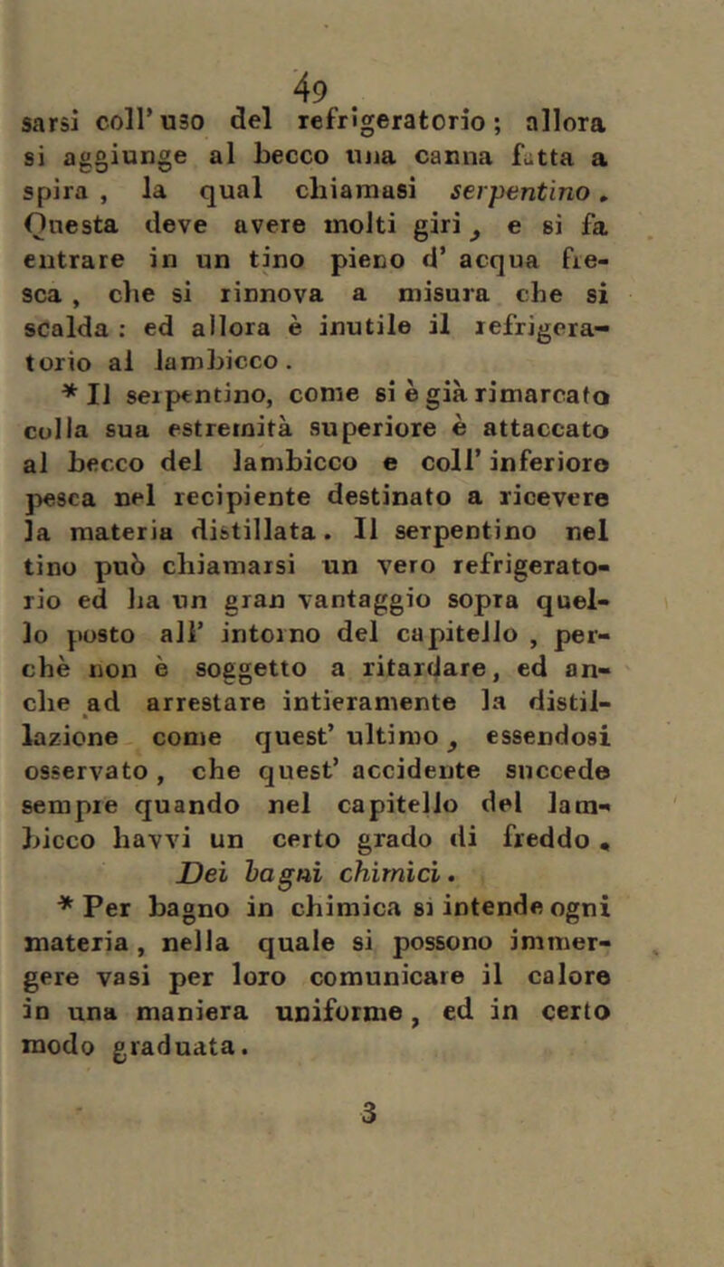 sarsi coir uso del lefrlgeratorio ; allora si aggiunge al becco una canna Ltta a spira , la qual chiamasi serpentino » Onesta deve avere molti giri ^ e sì fa entrare in un tino pieno d’ acqua fre- sca , che si rinnova a misura che si scalda ; ed allora è inutile il lefrigera- torio al lambicco. *11 serpentino, come si è già rimarcato colla sua estremità superiore è attaccato al becco del lambicco e coll’ inferioro pesca nel recipiente destinato a ricevere la materia distillata. Il serpentino nel tino può chiamarsi un vero refrigerato- rio ed lia un gran vantaggio sopra quel- lo posto ali’ intorno del capitello , per- chè non è soggetto a ritardare, ed an- che ad arrestare intieramente la distil- lazione come quest’ ultimo ^ essendosi osservato, che quest’ accidente succede sempre quando nel capitello del lam- bicco bavvi un certo grado «li freddo • Dei bagni chimici. * Per bagno in chimica si intende ogni materia , nella quale si possono immer- gere vasi per loro comunicare il calore in una maniera uniforme, ed in certo modo graduata. 3