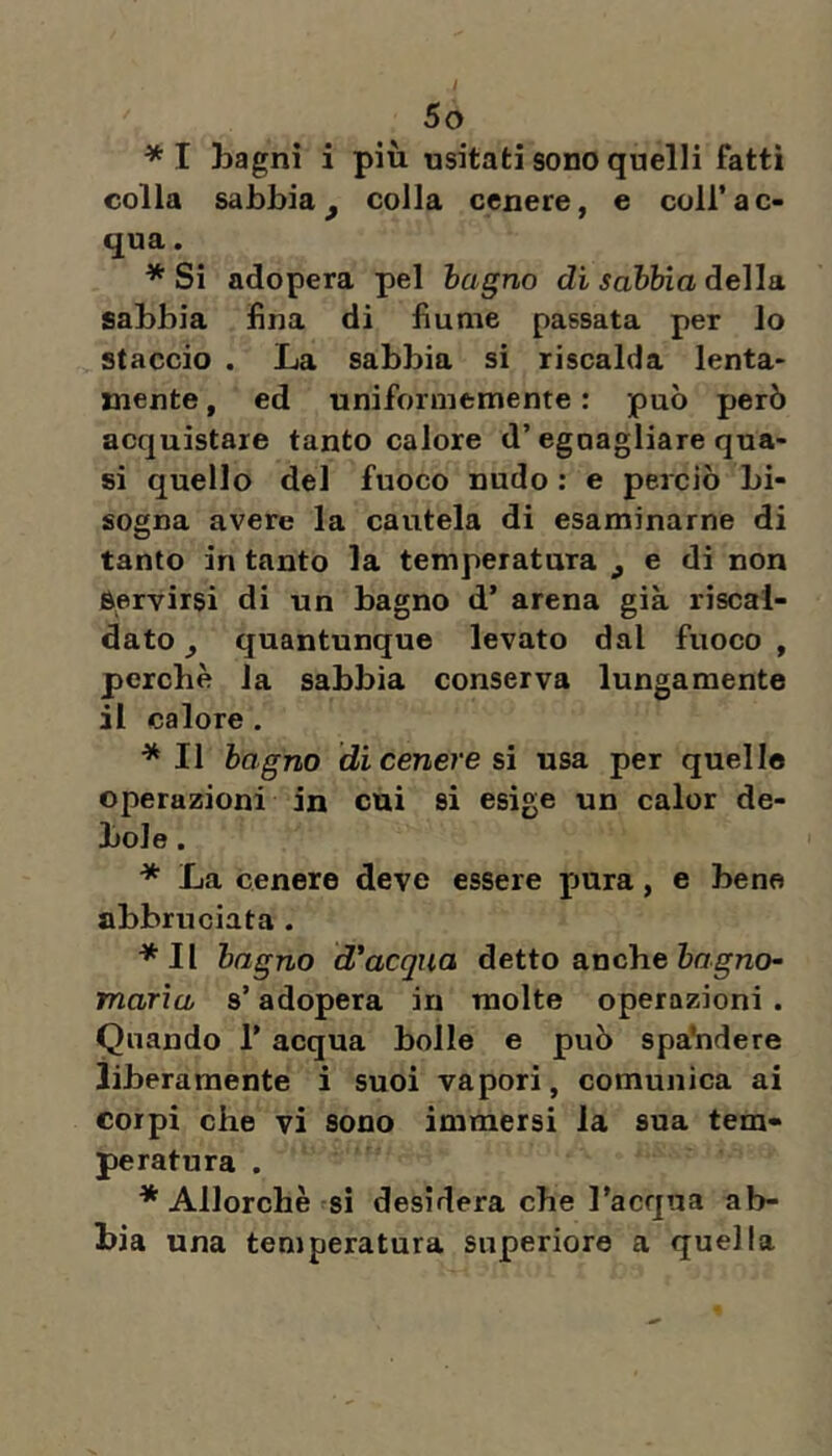 *I Lagni i più usitati sono quelli fatti colla sabbia^ colla cenere, e coll’ac- qua . * Si adopera pel bagno di sabbia della sabbia fina di fiume passata per lo staccio . La sabbia si riscalda lenta- mente , ed uniformemente : può però acquistare tanto calore d’egoagliare qua- si quello del fuoco nudo : e perciò bi- sogna avere la cautela di esaminarne di tanto in tanto la temperatura ^ e di non Servirsi di un bagno d’ arena già riscal- dato y quantunque levato dal fuoco , perchè la sabbia conserva lungamente il calore . *11 bagno di cenere sì usa per quelle operazioni in cui si esige un calor de- bole . * La cenere deve essere pura, e bene abbruciata . *Il bagno d'acqua detto anche òngno- marìa s’adopera in molte operazioni . Quando l’acqua bolle e può spaVidere liberamente i suoi vapori, comunica ai corpi che vi sono immersi la sua tem- peratura . * Allorché si desidera che l’acqua ab- bia una temperatura superiore a quella