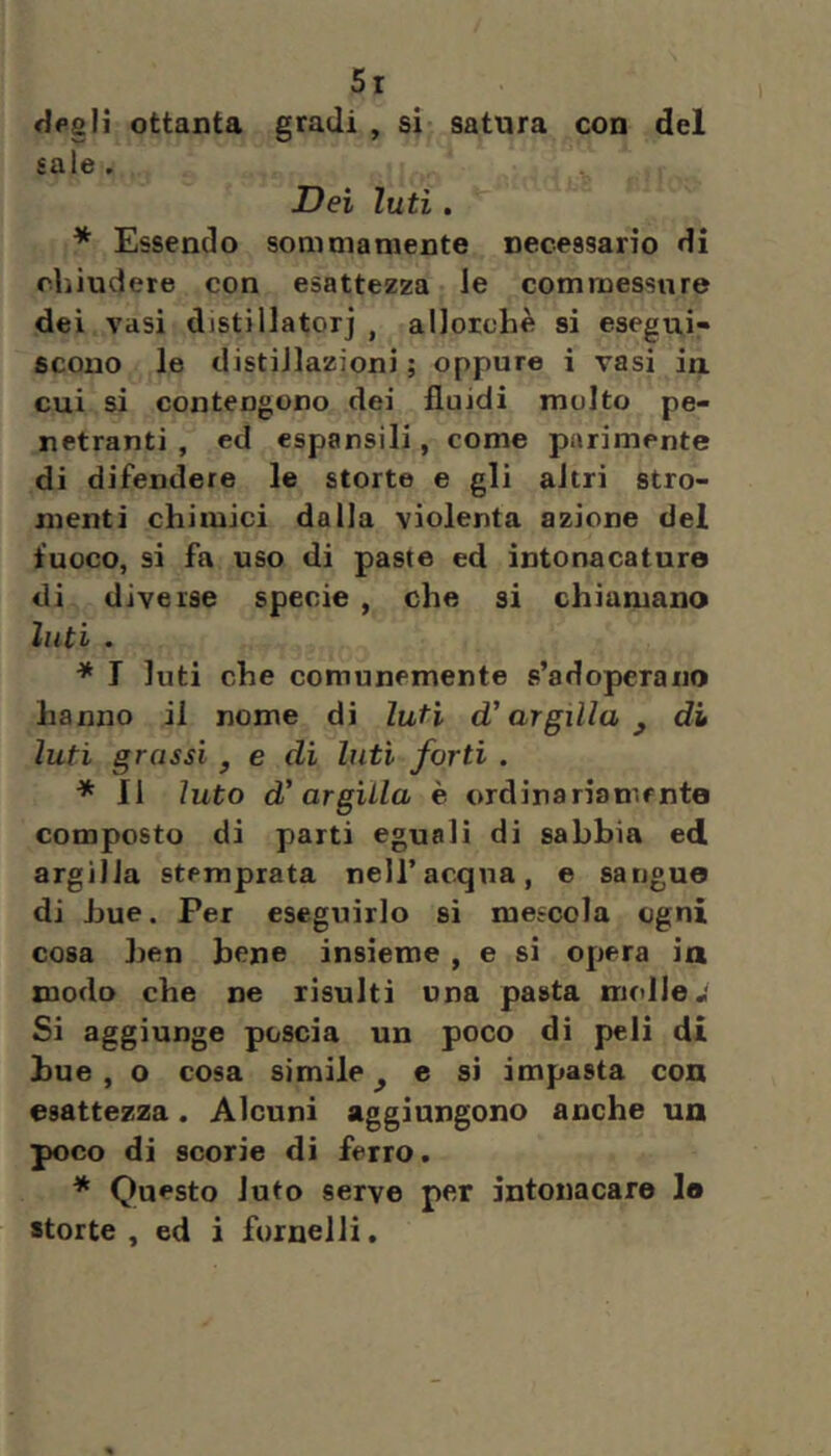 fjpslì ottanta gradi , si satura con del sale . Dei luti. * Essendo sommamente necessario di chiudere con esattezza le commessure dei vasi distillatorj , allorché si esegui» scono le distillazioni; oppure i vasi ia cui si contengono dei fluidi multo pe- netranti , ed espansili, come parimente di difendere le storte e gli altri stro- menti chimici dalla violenta azione del fuoco, si fa uso di paste ed intonacature di diverse specie , che si chiamano luti . * I luti che comunemente s’adoperano hanno il nome di luti d’argilla^ di luti grassi ^ e di luti forti . * II luto d’argilla è ordinariamente composto di parti eguali di sabbia ed argilla stemprata nell’acqua, e sangue di bue. Per eseguirlo si mescola ogni cosa ben bene insieme , e si opera ia modo che ne risulti una pasta molle•• Si aggiunge poscia un poco di peli di bue , o cosa simile ^ c si impasta con esattezza. Alcuni aggiungono anche un poco di scorie di ferro. * Questo luto serve per intonacare le storte, ed i fornelli.