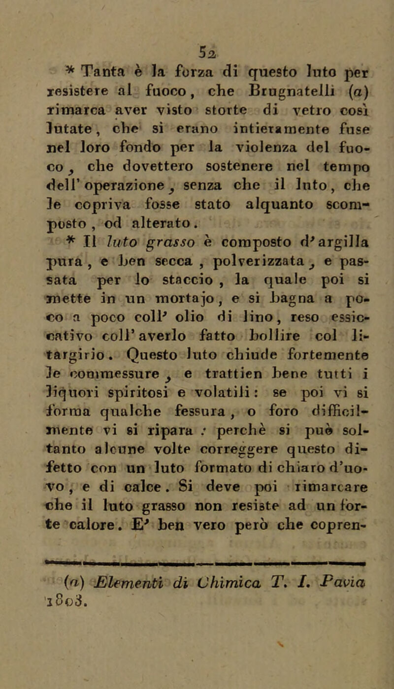 5a * Tanta è la fòrza di questo luto per resistere al fuoco, che Brugnatelli (a) rimarca aver visto storte di vetro cosi lutate, che si erano intieramente fuse nel loro fondo per la violenza del fuo- co ^ che dovettero sostenere nel tempo deir operazione ^ senza che il luto , che le copriva fosse stato alquanto scom- posto , od alterato. * Il luto grasso è composto d'argilla pura, e hen secca , polverizzata^ e pas- sata per lo staccio , la quale poi si mette in un mortajo, e si bagna a po- co a poco coll' olio di lino, reso essic- cativo coir averlo fatto Bollire col li- targirio. Questo luto chiude fortemente le commessure ^ e trattien Bene tutti i liquori spiritosi e volatili : se poi vi si forma qualche fessura , o foro difficil- mente vi si ripara .* perchè si può sol- tanto alcune volte correggere questo di- fetto con un luto formato di chiaro d’uo- vo , e di calce. Si deve poi rimarcare che il luto grasso non resiste ad un for- te calore. E' ben vero però che copren- (n) JElementì di Chimica T. I. Pavia 'iBoS.