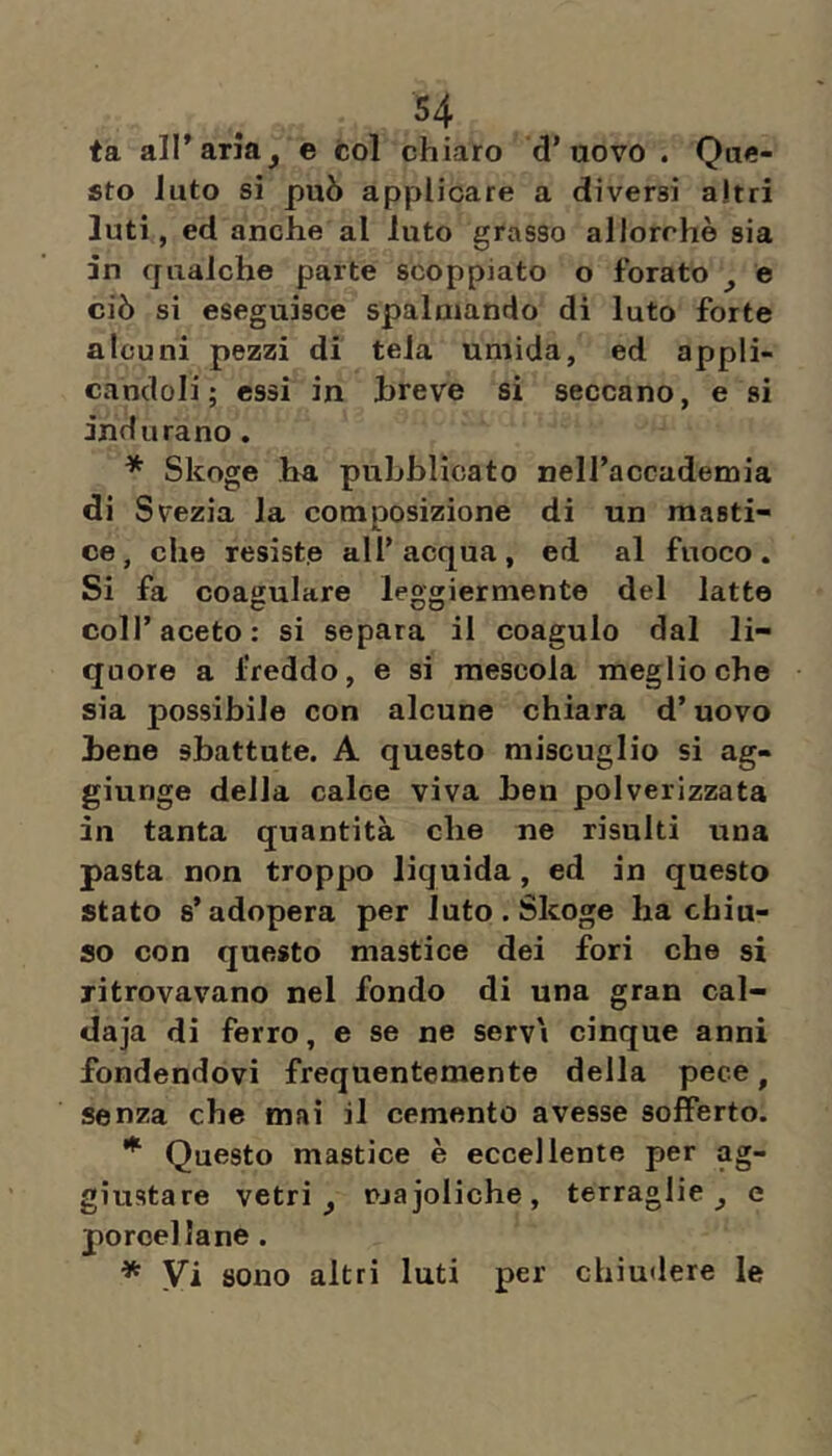 ta all’aria^ e col chiaro d’uovo . Que- sto luto si può applicare a diversi altri luti, ed anche al luto grasso allorché sia in qualche parte scoppiato o forato ^ e ciò si eseguisce spalmando di luto forte alcuni pezzi di tela umida, ed appli- candoli; essi in breve si seccano, e si indurano. * Skoge ha pubblicato neiraccademia di Svezia la composizione di un masti- ce, che resiste all’acqua, ed al fuoco. Si fa coagulare leggiermente del latte coll’aceto: si separa il coagulo dal li- quore a freddo, e si mescola meglio che sia possibile con alcune chiara d’uovo bene sbattute. A questo miscuglio si ag- giunge della calce viva ben polverizzata in tanta quantità che ne risulti una pasta non troppo liquida, ed in questo stato s’adopera per luto . Skoge ha chiu- so con questo mastice dei fori che si ritrovavano nel fondo di una gran cal- daja di ferro, e se ne servi cinque anni fondendovi frequentemente della pece, senza che mai il cemento avesse sofferto. Questo mastice è eccellente per ag- giustare vetri ^ majoliche, terraglie ^ e porcellane. * Vi sono altri luti per chiudere le