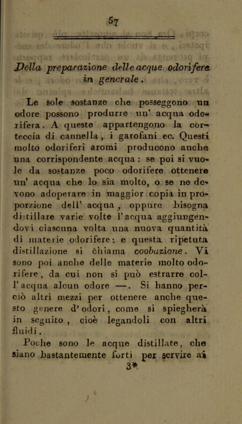 JJella preparazione delle acque odorìfera in generale. f Le sole sostanze die posseggono nn odore possono produrre un’ acqua odo-i lifera. A queste appartengono la cor- teccia di cannella , i garofani ec. Questi molto odoriferi aromi producono anche una corrispondente acqua; se poi si vuo- le da sostanze poco odorifere ottenere un’ acqua che lo sia molto, o se ne de- vono adoperare in maggior copia in pro- porzione dell’ acqua ^ oppure bisogna distillare varie volte l’acqua aggiungen- dovi ciascuna volta una nuova quantità di luateiie odorifere; e questa ripetuta distillazione si òhiaina coobuzione. Vi sono poi anche delle materie molto odo- rifere , da cui non si può estrarre col- r acqua alcun odore —. Si hanno per- ciò altri mezzi per ottenere anche que- sto genere, d’odori, come si spiegherà in seguito , cioè legandoli con altri fluidi. Poche sono le acque distillate, che siano bastantemente forti pex servire ai 3* ;