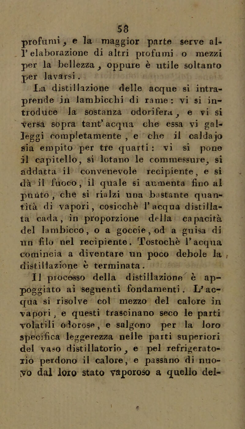 profumi ^ e la maggior parte serve al- , r elaborazione di altri profumi o mezzi per la bellezza^ oppure è utile soltanto per lavarsi. La distillazione delle acque si intra- prende in iambicclii di rame: vi si in- troduce la sostanza odorifera^ e vi si versa sopra tant’acqua che essa vi gal- leggi oorapietamente , e che il oaldajo sia empito per tre quarti : vi si pone il capitello, si lotano le commessure^ si addatta il convenevole recipiente, e si dà il fuoco, il quale si aumenta fino al punto , che si rialzi una bastante quan- tità di vapori, cosicché 1’acqua distilla- ta cada, in proporzione della capacità del lambicco, o a goccie, od a guisa di un filo nel recipiente. Tostochè Tacqua comincia a diventare un poco debole la , distillazione é terminata. Il processo della distillazione è ap- poggiato ai seguenti fondamenti. ac- qua si risolve col mezzo del calore in vapori, e questi trascinano seco le parti volatili odorose, e salgono per la loro specifica leggerezza nelle parti superiori del vaso distillatorio^ e pel refrigerato- xio perdono il calore, e passano di nuo- yo dal loro stato vaporoso a quello dei- 1