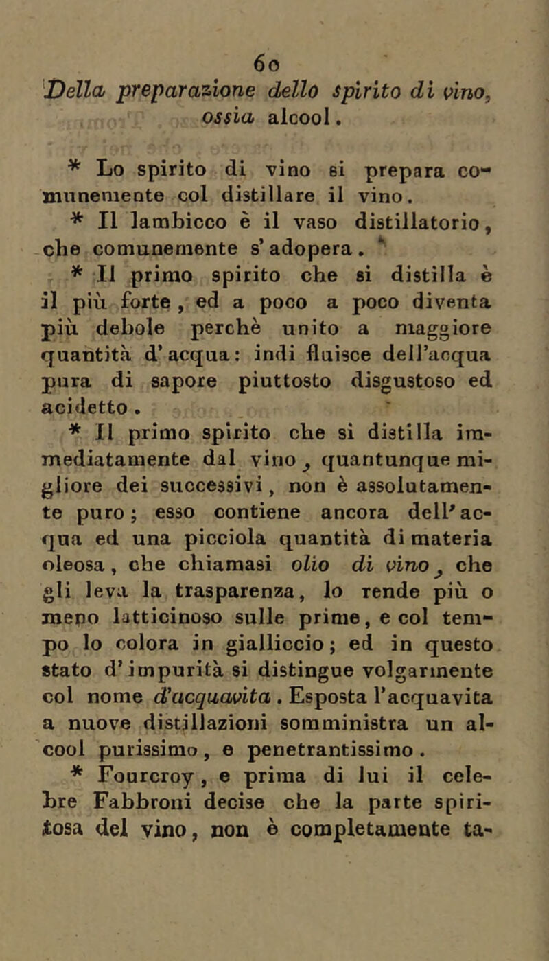 ''Della preparazione dello spirito di vino, ossia alcool. * Lo spirito di vino si prepara co* mnnemente col distillare il vino. * Il lambicco è il vaso distillatorio, che comunemente s’adopera. * * Il primo spirito che si distilla è il più forte , ed a poco a poco diventa più debole perchè unito a maggiore quantità d’acqua; indi fluisce dell’acqua pura di sapore piuttosto disgustoso ed acidetto . * Il primo spirito che si distilla im- mediatamente dal vino^ quantunque mi- gliore dei successivi, non è assolutamen- te puro; esso contiene ancora dell^ac- qua ed una picciola quantità di materia oleosa, che chiamasi olio di vino ^ che gli leva la trasparenza, lo rende più o meno latticinoso sulle prime, e col tem- po lo colora in gialliccio ; ed in questo stato d’impurità si distingue volgarmente col nome d’acquavita . Esposta l’acquavita a nuove distillazioni somministra un al- cool purissimo , e penetrantissimo . * Fourcroy, e prima di lui il cele- bre Fabbroni decise che la parte spiri- tosa del vino, non © completamente ta-