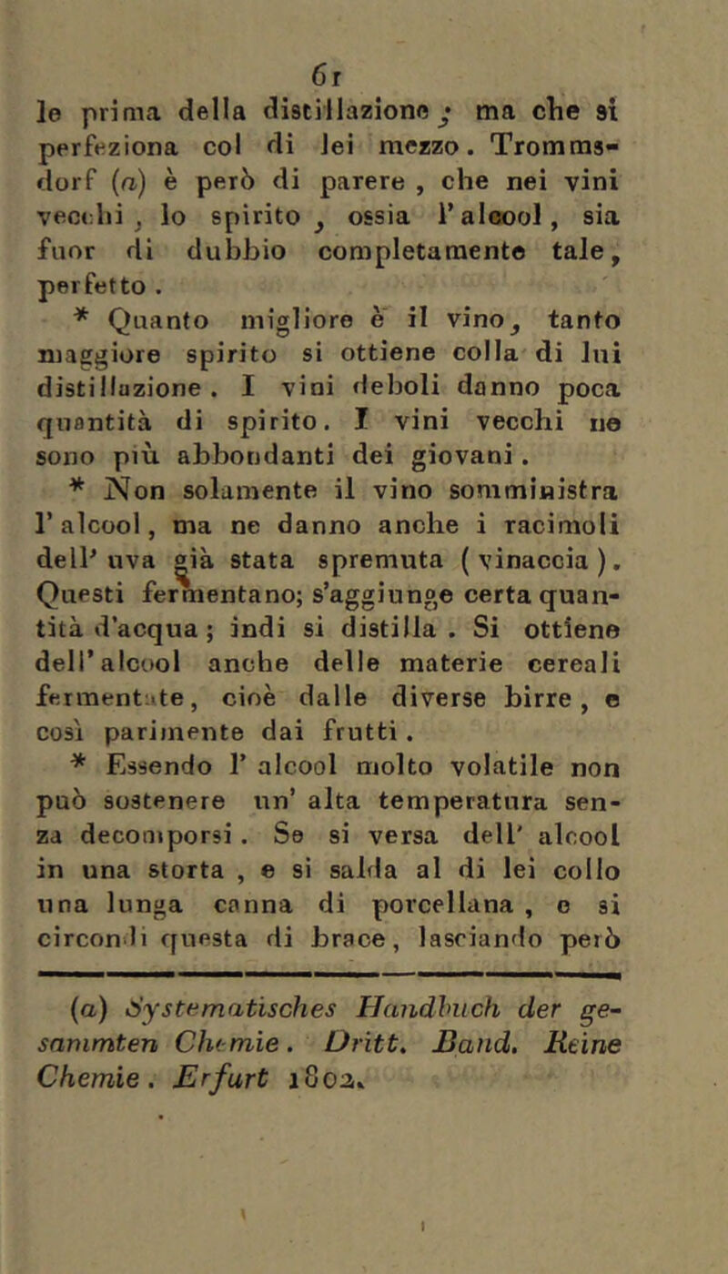 6r le prima della distillazione y ma clie ai perfeziona col di lei mezzo. Tromms- dorf (a) è però di parere , che nei vini vecchi j lo spirito, ossia l’al«)ol, sia fuor di dubliio completamente tale, perfetto . * Quanto migliore e il vino, tanto maggiore spirito si ottiene colla di lui distillazione. I vini deboli danno poca quantità di spirito. I vini vecchi no sono più abbondanti dei giovani. * Non solamente il vino somministra l’alcool, ma ne danno anche i racimoli delP uva «ià stata spremuta (vinaccia). Questi fermentano; s’aggiunge certa quan- tità d’acqua ; indi si distilla. Si ottiene dell’alcool anche delle materie cereali fermentate, cioè dalle diverse birre, e così parimente dai frutti. * Essendo 1’ alcool molto volatile non può sostenere un’ alta temperatura sen- za decomporsi. Se si versa dell' alcool in una storta , e si salda al di lei collo una lunga canna di porcellana , e si circondi questa di brace, lasciando però (o) dystematisches Handhuch der ge~ snmmten Che mie. Oriti, Band. Reine Chemie. Erfurt iSoa.