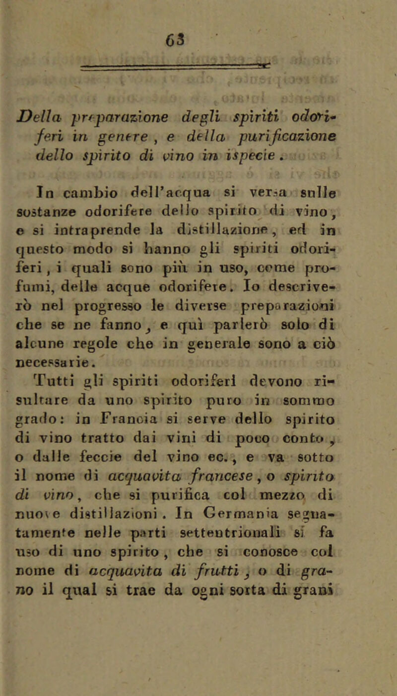 Delia prfparaz-ìone degli spìriti odori* feri in genere , e della purificazione dello spirito di vino in ispecie. In cambio delTacqua si ver^a snlle sostanze odorifere delio spirito di vino, e si intraprende Ja distillazione, ed in questo modo si hanno gli spiriti odori- feri , i quali sono più in uso, come pro- fumi, delle acque odorifere. Io descrive- rò nel progresso le diverse prepo razioni che se ne fanno e qui parlerò solo di alcune regole che in generale sono a ciò necessarie. Tutti gli spiriti odoriferi devono ri- sultare da uno spirito puro in sommo grado: in Francia si serve dello spirito di vino tratto dai vini di poco conto y o dalle feccie del vino ec., e va sotto il nome di acquavita francese ^ o spinto di vino, che si purifica col mezzo, di nuo\e distillazioni. In Germania segna- tamente nelle parti settentrionali si fa uso di uno spirito, che si conosce col nome di acquavita di frutti ^ o di gra* no il qual sì trae da ogni sorta di grani