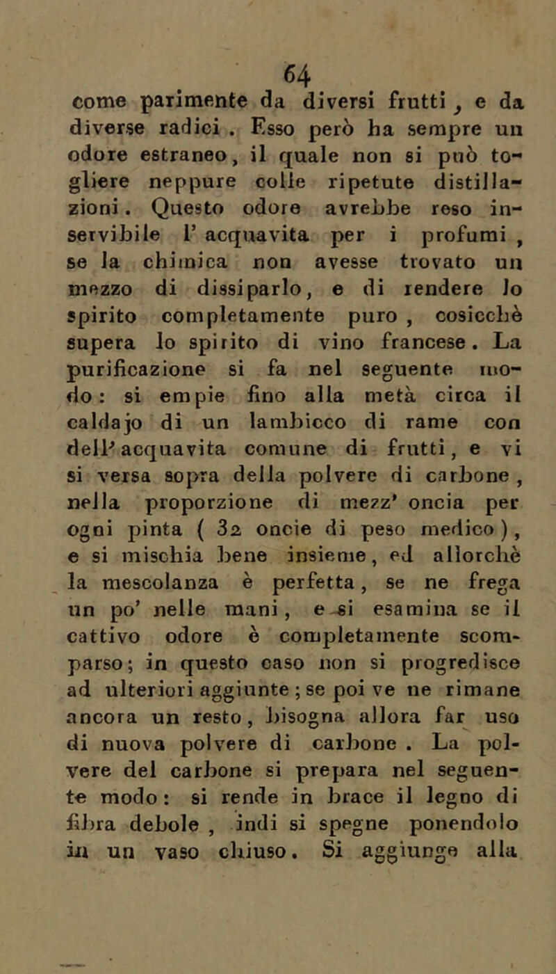 come parimente da diversi frutti ^ e da diverse radici . Esso però ha sempre un odore estraneo, il quale non si può to-* gliere neppure colle ripetute distilla- zioni . Questo odore avrebbe reso in- servibile 1’ acquavita per i profumi , se la chimica non avesse trovato un mezzo di dissiparlo, e di rendere lo spirito completamente puro , cosicché supera lo spirito di vino francese. La purificazione si fa nel seguente mo- do: si empie fino alla metà circa il caldajo di un lambicco di rame con delP acquavita comune di frutti, e vi si versa sopra della polvere di carbone , nella proporzione di mezz' oncia per ogni pinta { 3a oncie di peso medico ), e si mischia bene insieme, ed allorché la mescolanza è perfetta, se ne frega nn po’ nelle mani, e-si esamina se il cattivo odore è completamente scom- parso; in questo caso non si progredisce ad ulteriori aggiunte ; se poi ve ne rimane ancora un resto, bisogna allora far uso di nuova polvere di carbone . La pol- vere del carbone si prepara nel seguen- te modo: si rende in brace il legno di fiJ)ra debole , indi si spegne ponendolo iu un vaso chiuso. Si aggiunge alla