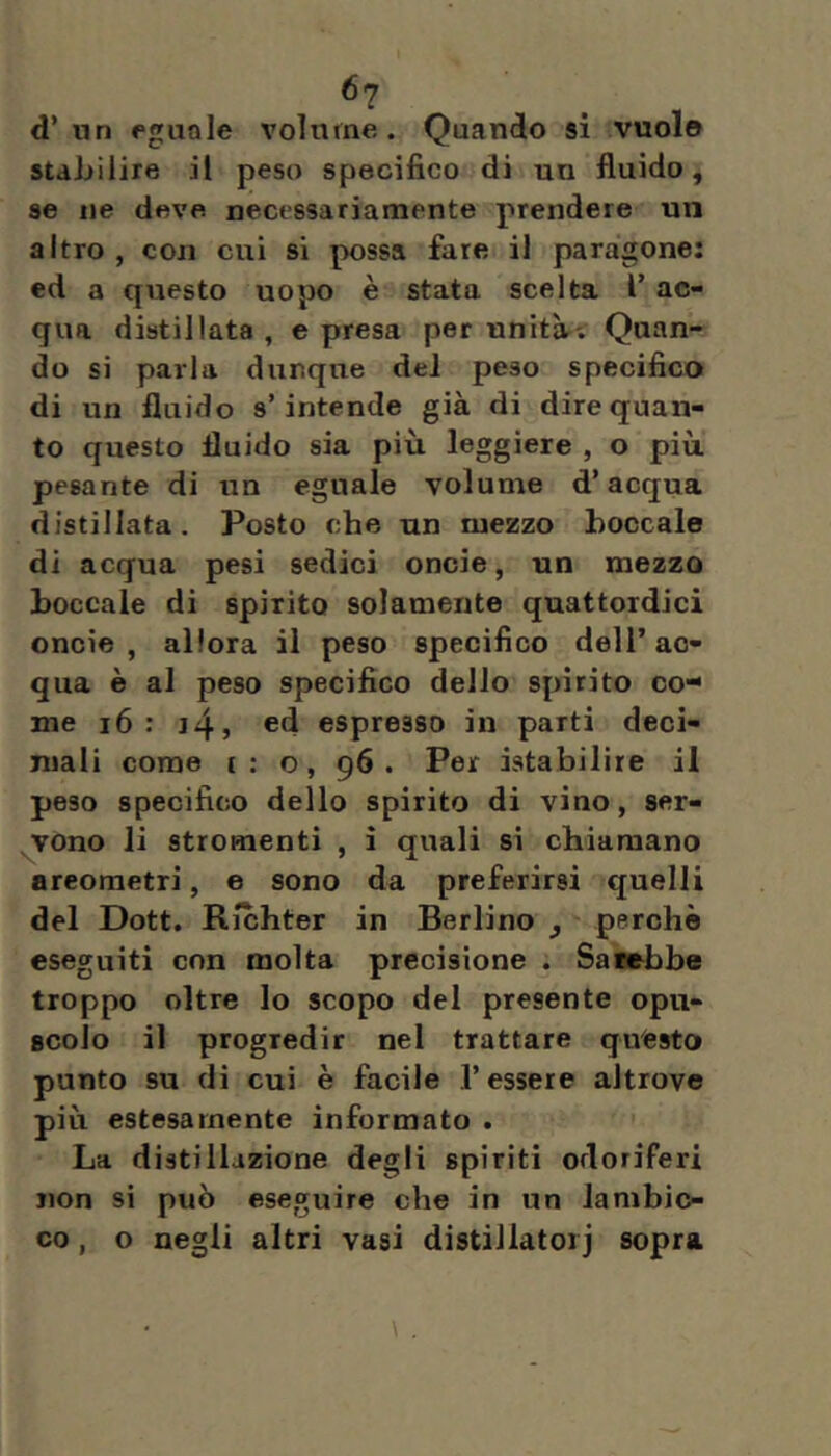 ^7 d’ un eguale volume. Quando si vuole stabilire il peso specifico di un fluido, se ne deve necessariamente prendere un altro , con cui si possa fare il paragone: ed a questo uopo è stata scelta l’ ac- qua distillata , e presa per unita'. Quan- do si parla dunque del peso specifico di un fluido s’intende già di dire quan- to questo fluido sia più leggiere , o più pesante di un eguale volume d’acqua distillata. Posto che un mezzo boccale di acqua pesi sedici onde, un mezzo boccale di spirito solamente quattordici oncie , allora il peso specifico dell’ac- qua è al peso specifico dello spirito co- me i6 : j4, ed espresso in parti deci- mali come ( : o, 96 . Per istabilire il peso specifico dello spirito di vino, ser- ^vono li stromenti , i quali si chiamano areometri, e sono da preferirsi quelli del Dott. Richter in Berlino , perchè eseguiti con molta precisione . Sarebbe troppo oltre lo scopo del presente opu- scolo il progredir nel trattare questo punto su di cui è facile l’essere altrove più estesamente informato . La distillazione degli spiriti odoriferi non si può eseguire che in un lambic- co , o negli altri vasi distillatoli sopra