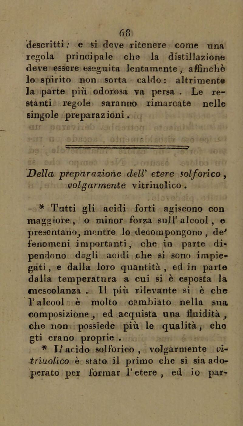 6 ti descritti; e si deve ritenere come una regola principale che la distillazione deve essere eseguita lentamente, affinchè lo spirito non sorta caldo : altrimente la parte più odorosa va persa . Le re- stanti regole saranno rimarcate nelle singole preparazioni. Della preparazione dell' etere solforico, volgarmente vitriuolico. * Tutti gli acidi forti agiscono con maggiore, o minor forza sull’alcool, e presentano^ mentre lo decompongono , de'' fenomeni importanti, che io parte di» pendono dagli acidi che si sono impie- gati , e dalla loro quantità , ed in parto dalia temperatura a cui si è esposta la cuesGolanza . Il più rilevante si è che r alcool è molto cprahiato nella sua composizionej ed acquista una fluidità, che non possiede più le qualità, che gti erano proprie . * L’acido solforico , volgarmente vi- triuoUco è stato il primo che si sia ado- perato per formar l’etere, ed io par-