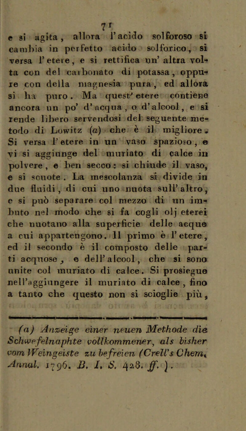 7' e si agita, allora l’acido solforoso si cambia in perfetto acido solforico, si versa 1’ etere, e si rettifica un’ altra vol- ta con del caiboriato di potassa, oppu*? re con della magnesia pura , ed allora si ha puro. Ma quest''etere contiene ancora un po’ d’acqua, o d’alcool, e si rende libero servendosi del seguente me- todo di Lowitz (a) che è il migliore - Si versa l’etere in un vaso spazioso, e vi si aggiunge del’ muriate di calce in polvere, e ben secco^ si chiude il vaso, e si scuote . La mescolanza si divide in due fluidi, di cui uno nuota sull’altro, e si può separare col mezzo di un im- buto nei modo che si fa cogli olj eterei che nuotano alla superficie delle acque a cui appartengono. 11 primo è l’etere, ed il secondo è il composto delle par- ti acquose, e dell’alcool, che si sono unite col muriate di calce. Si prosiegue neH’agginngere il muriate di calce , fino a tanto che questo non si scioglie più, (a) Anzeige einer nf'uen Methode die Schwpfelnaphte vollkommener, als hisher vom IVeingeiste zu hefreìen (Crell's Ohernt,