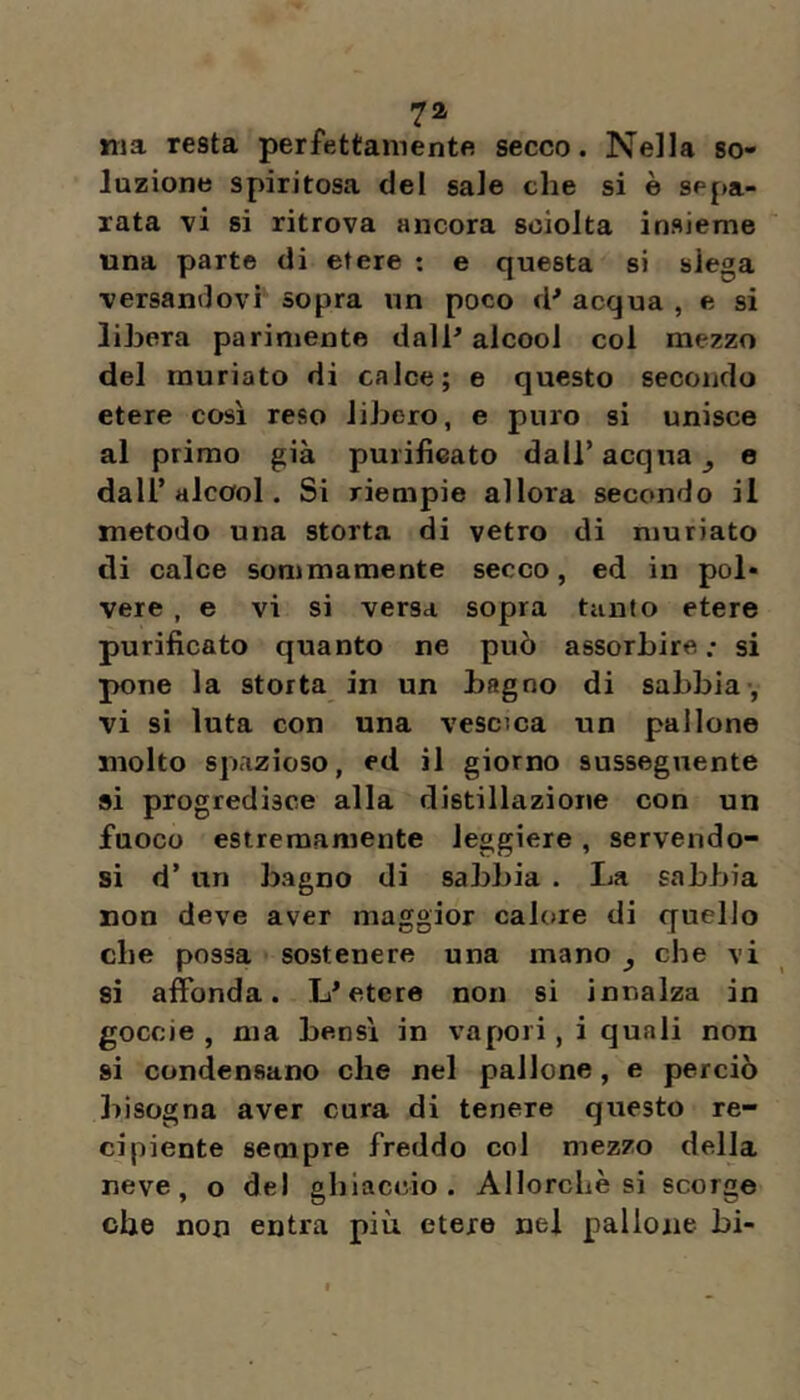 ma resta perfettamente secco. Nella so- luzione spiritosa del sale che si è sepa- rata vi si ritrova ancora sciolta insieme una parte di etere : e questa si slega versandovi sopra un poco d'* acqua , e si libera parimente dall' alcool col mezzo del rauriato di calce; e questo secondo etere cosi reso libero, e puro si unisce al primo già purificato dall’acqua ^ e dall’alcool. Si riempie allora secondo il metodo una storta di vetro di niuriato di calce sommamente secco, ed in pol- vere , e vi si versa sopra tanto etere purificato quanto ne può assorbire .* si pone la storta in un bagno di sabbia , vi si luta con una vescica un pallone molto spazioso, ed il giorno susseguente »i progredisce alla distillazione con un fuoco estremamente leggiere, servendo- si d’ un bagno di sabbia . La sabbia non deve aver maggior calore di quello che possa sostenere una mano ^ che vi si affonda. L'etere non si innalza in goccie , ma bensì in vapori, i quali non si condensano che nel pallone, e perciò bisogna aver cura di tenere questo re- cipiente sempre freddo col mezzo della neve, o del ghiaccio. Allorché si scorge che non entra più etere nel pallone bi-