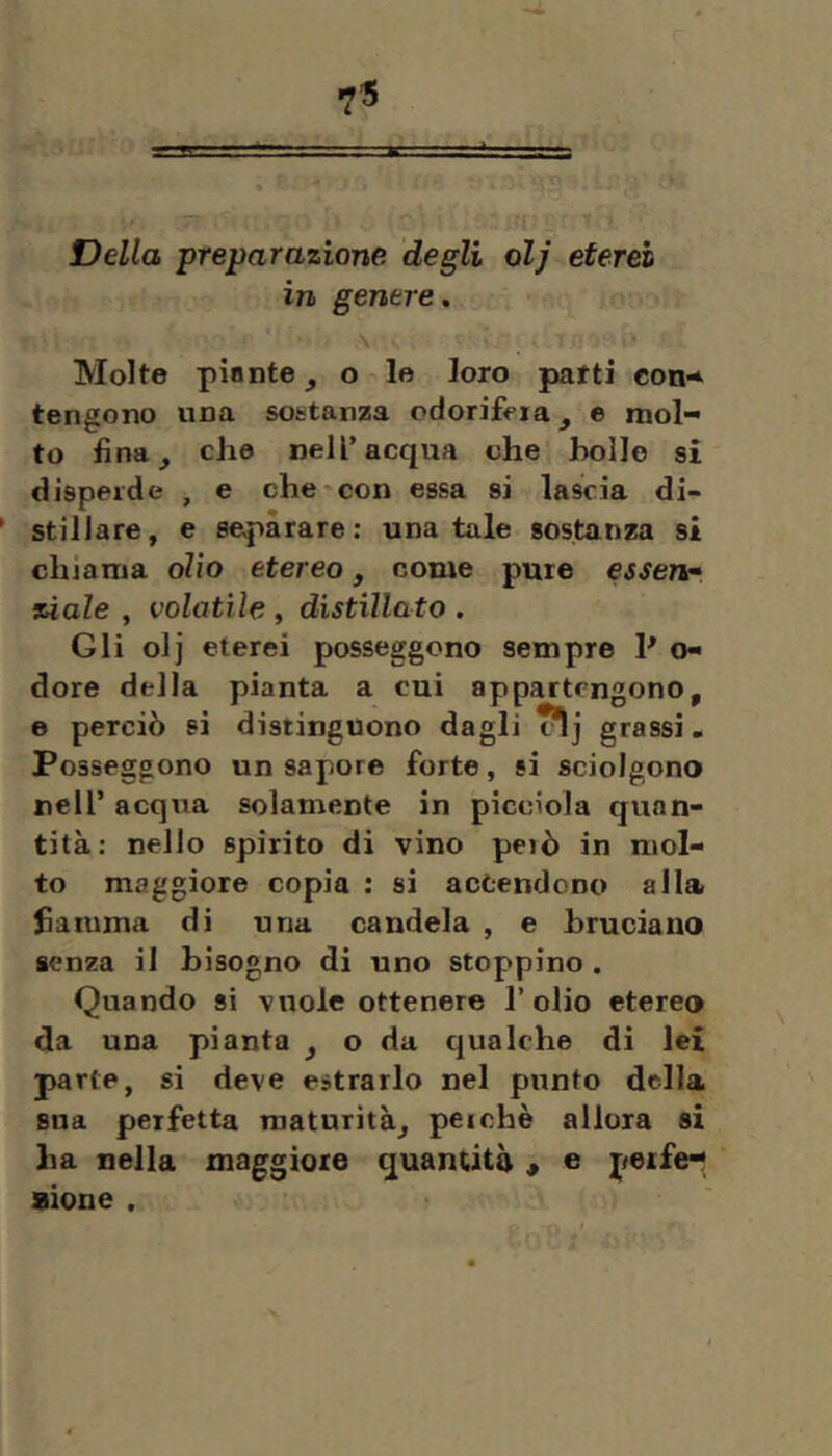 Della preparazione degli olj eterei in genere, \ . Molte pinnte ^ o lo loro patti coo’* tengono una sostanza odorifera e mol- to fina, che nell’acqua che bollo si disperde , e che «con essa si lascia di- stillare, e separare: una tale sostanza si chiama olio etereo, come pure essen» siale , volatile, distillato . Gli olj eterei posseggono sempre P o- dore della pianta a cui appartengono, e perciò si distinguono dagli cìj grassi. Posseggono un sapore forte, si sciolgono nell’ acqua solamente in picciola quan- tità: nello spirito di vino però in mol- to maggiore copia : si accendono alla fiamma di una candela , e bruciano senza il bisogno di uno stoppino. Quando si vuole ottenere l’olio etereo da una pianta , o da cjualche di lei parte, si deve estrarlo nel punto della sua perfetta maturità, perchè allora si ha nella maggiore quantità « e petfe- aione .