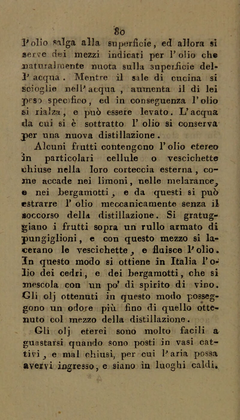 So Polio «alga alla, superficie, ed allora si aerve riwi mezzi indicati per Tolio che jjatujalroente nuota sulla superficie del- acqua. Mentre il sale di cucina si scioglie nell^ acqua , aumenta il di lei peso specifico, ed in conseguenza l’olio si rialza, e può essere levato. L’acqua da cui si è sottratto 1’ olio si conserva per una nuova distillazione. Alcuni frutti contengono l’olio etereo 5n particolari cellule o vescichette nhiuse nella loro corteccia esterna , co- me accade nei limoni, nelle melarance^ o nei bergamotti ^ e da questi si può estrarre 1’ olio meccanicamente senza il •occorso della distillazione. Si gratug- giano i frutti sopra un rullo armato di pungiglioni, e con questo mezzo si la- cerano le vescichette^ e fluisce Polio. In questo modo si ottiene in Italia l’o- lio dei cedri, e dei bergamotti, che si mescola con un po’ di spirito di vino. Gli olj ottenuti in questo modo posseg- gono un odore più fino di quello otte- nuto col mezzo della distillazione. Gli olj eterei sono molto facili a guastarsi quando sono posti in vasi cat- tivi ^ e mal chiusi, per cui Paria possa avervi ingresso, e siano in luoghi caldi.