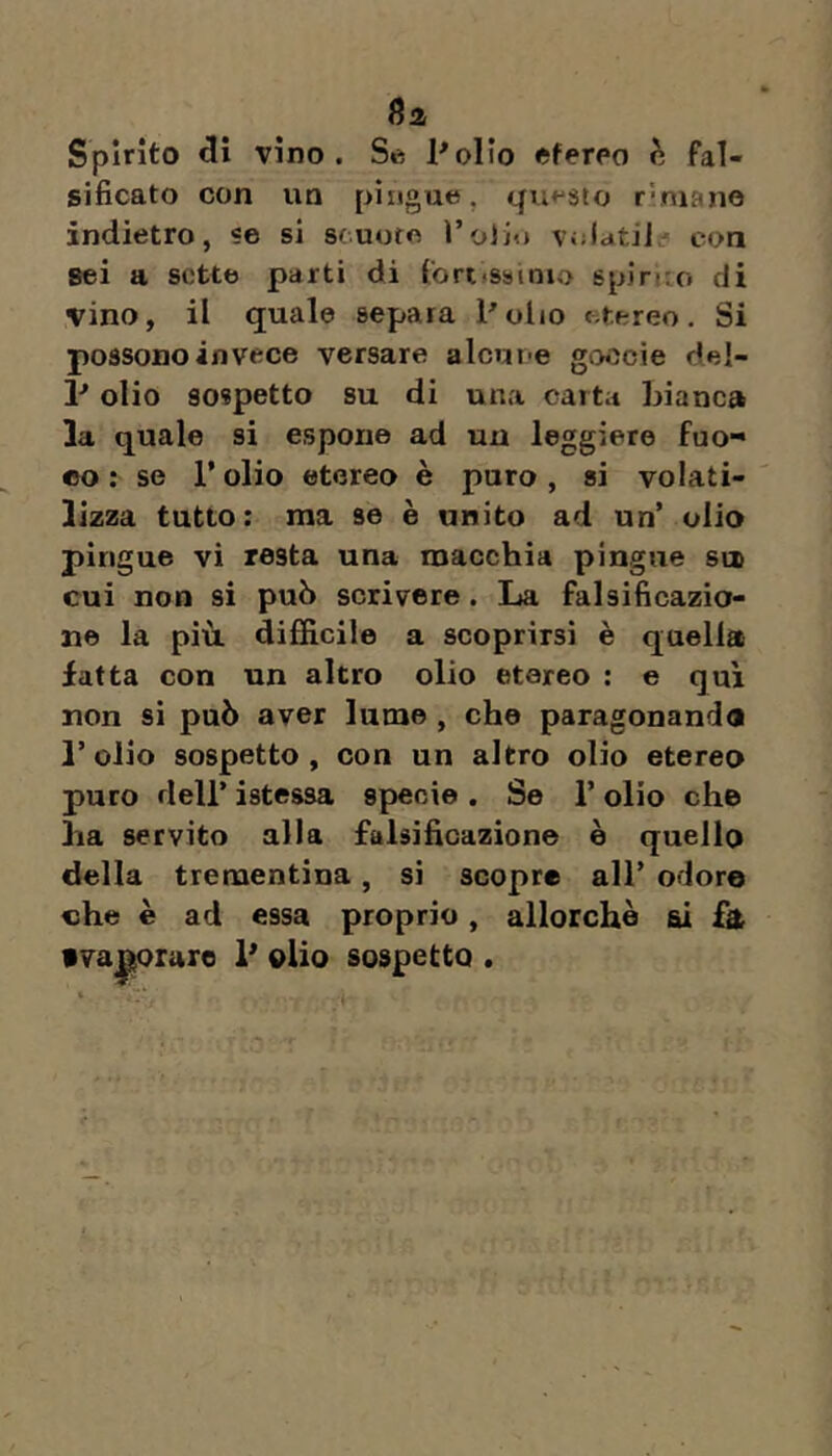 (Ì2 Spìrito di vino. Se Inolio etereo fal- sificato con un pingue, questo rvmano indietro, «e si scuote volati!? con sei a sotte parti di fort»s»»nio spiruo di vino, il quale separa Polio etereo. Si possono invece versare alcune goccie del- P olio sospetto su di una carta bianca la quale si espone ad un leggiere fuo- co ; se Polio etereo è puro, si volati- lizza tutto: ma se è unito ad un’ olio pingue vi resta una macchia pingue su» cui non si può scrivere. La falsificazio- ne la più. difficile a scoprirsi è quella fatta con un altro olio etereo : e qui non si può aver lume , che paragonando l’olio sospetto, con un altro olio etereo puro dell’ ìstessa specie . Se P olio che ha servito alla falsificazione è quello della trementina, si scopre all’ odore che è ad essa proprio, allorché ai £& f va|$orare P olio sospetto .