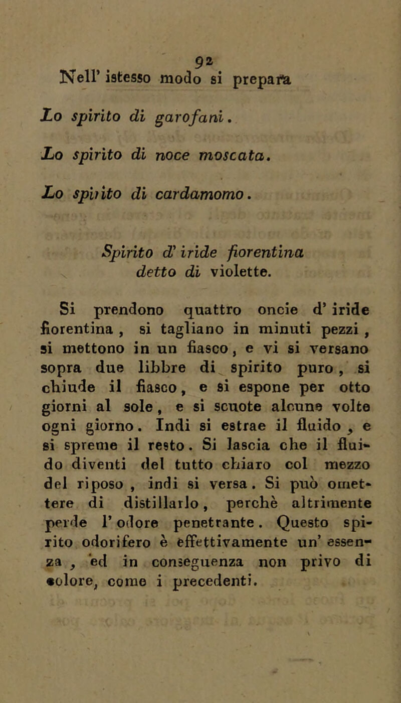 Nell’ istesso modo si prepaiU io spirito di garofani. io spìrito di noce moscata. Lo spi)ito di cardamomo. Spirito cZ’ iride fiorentina detto di violette. Si prendono quattro oncie d’iride fiorentina , si tagliano in minuti pezzi , si mettono in un fiasco, e vi si versano sopra due libbre di spirito puro , si chiude il fiasco, e si espone per otto giorni al sole, e si scuote alcune volto ogni giorno. Indi si estrae il fluido , e si spreme il resto. Si lascia che il fluì» do diventi del tutto chiaro col mezzo del riposo , indi si versa. Si può omet» tere di distillarlo, perchè altrimente perde l’odore penetrante. Questo spi- rito odorifero è effettivamente un’ essen- za , ed in conseguenza non privo di