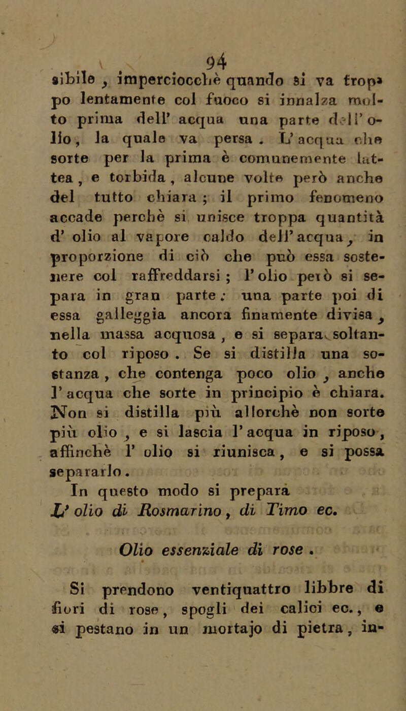 sibilo ^ impercioccbè quando si va frop» po lentamente col fuoco si innalza mol- to prima dell’ acqua una parte drdro- llo, la quale va persa. L’acqua che sorte per la prima è comunemente lat- tea, e torbida, alcune volte però anche del tutto chiara ; il primo fenomeno accade perchè si unisce troppa quantità d’ olio al vapore caldo dell’acqua^ in proporzione di ciò che può essa soste- nere col raffreddarsi; l’olio però si se- para in gran parte; una parte poi di essa galleggia ancora finamente divisa ^ nella massa acquosa , e si separav^ soltan- to col riposo . Se si distilla una so- stanza , che contenga poco olio ^ anche ]’ acqua che sorte in principio è chiara. iNon si distilla più allorché non sorte più olio , e si lascia l’acqua in riposo, affinchè 1’ olio si riunisca, e si possa, separarlo. In questo modo si prepara X/ olio di Rosmarino y di Timo ec. Olio essenziale di rose . Si prendono ventiquattro libbre di fiori di rose, spogli dei calici ec., « «i pestano in un mortajo di pietra, in-