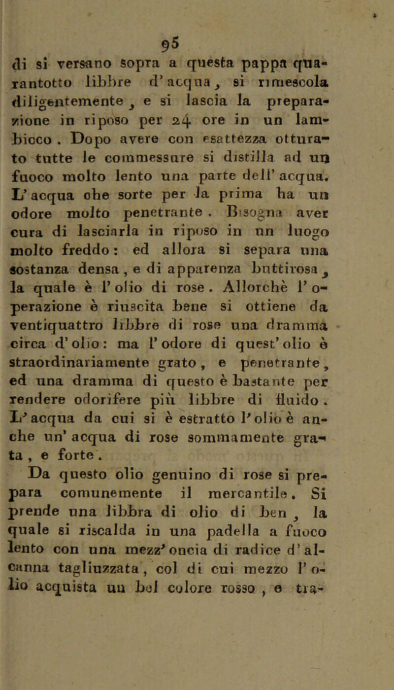 di si versano sopra a questa pappa qua- rantotto lilibre d’acqua j si rimescola diligentemente ^ e si lascia la prepara- zione in riposo per 24 tin lam- bicco . Dopo avere con esattezza ottura- to tutte le commessure si distilla ad ua fuoco molto lento una parte dell’acqua, L’acqua ohe sorte per la prima ha un odore molto penetrante . Bisogna aver cura di lasciarla in riposo in un luogo molto freddo: ed allora si separa una sostanza densa, e di apparenza buttirosa^ la quale è l’olio di rose . Allorché T o- perazione è riuscita bene si ottiene da ventiquattro libbre di rose una dramma - circa d’olio: ma l’odore di quest’olio è straordinariamente grato, e penetrante, ed una dramma di questo è bastante per rendere odorifere pili libbre di fluido. acqua da cui si è estratto Polio è an- che un’ acqua di rose sommamente gra-» ta , e forte . Da questo olio genuino di rose si pre- para comunemente il mercantile. Si prende una libbra di olio di ben , la quale si riscalda in una padella a fuoco lento con una mezz^oncia di radice d’al- canna tagliuzzata, col di cui mezzo l’o- lio acquista un boi colore rosso , e tra-