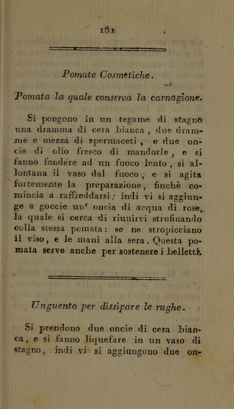 Pomate Cosmetiche. Pomata la quale conserva la carnagione. Si pongono in nn tegame eli stagno lina dramma di cera Lianca , due dram- me e mezza di spermaceti , e due on- cie di olio fresco di mandorle ^ e si fanno fondere ad un fuoco lento , si al- lontana il vaso dal fuoco , e si agita forterne-nte la preparazione, finché co- mincia a raffreddarsi; indi vi si aggiun- ge a goccio un^ oncia di acqua di rose^ la quale si cerca di riunirvi strofinando colla stessa pomata : se ne stropicciano il viso, e le mani alla sera. Questa po- mata serve anche per sostenere i belletti^ Unguento -per dissipare le rughe, i Si prendono due onde di cera bian- ca, e si fanno liquefare in un vaso di stagno, indi vi si aggiungono due on-