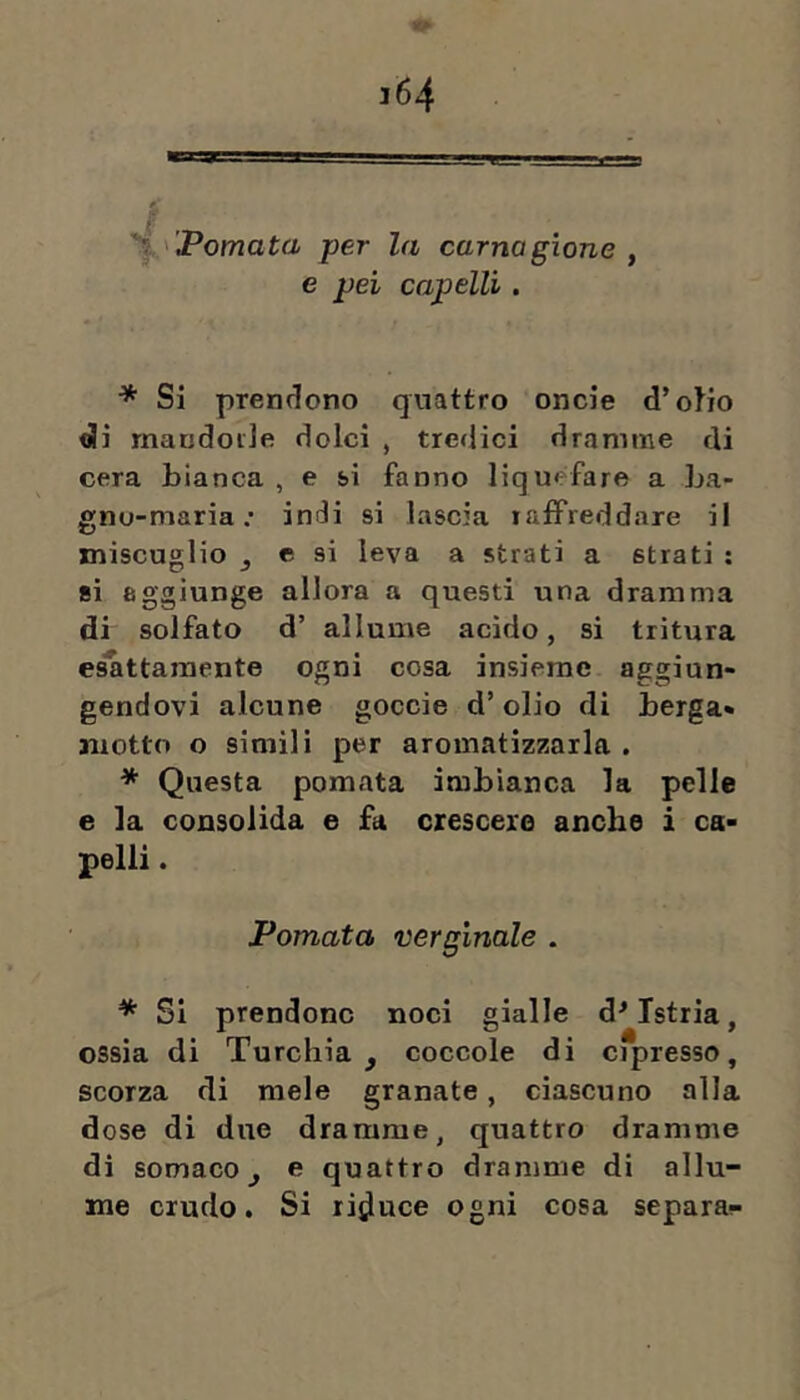 1 'Pomata per la carnagione , e pei capelli. * Si prendono quattro oncie d’oHo di rnandoile dolci , tredici dramme di cera bianca , e si fanno liquefare a ba- gno-maria .* indi si lascia lalfreddare il miscuglio ^ e si leva a strati a strati ; si aggiunge allora a questi una dramma di solfato d’ allume acido, si tritura es'attaraente ogni cosa insieme aggiun- gendovi alcune goccie d’olio di berga- motto o simili per aromatizzarla . * Questa pomata imbianca la pelle e la consolida e fa crescerò anche i ca- pelli . Pomata verginale . * SI prendono noci gialle d^ Istria, ossia di Turchia, coccole di cipresso, scorza di mele granate, ciascuno alla dose di due dramme, quattro dramme di somaco, e quattro dramme di allu- me crudo. Si rijjuce ogni cosa separa-