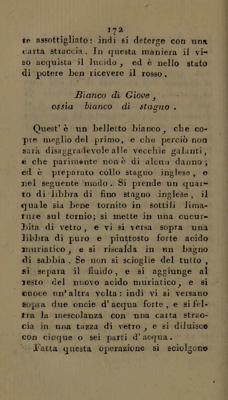 tp assottigliato: indi si deterge con una carta straccia . In questa maniera il vi- so acquista il lucido ^ ed è nello stato di potere ben ricevere il rosso. Bianco di Giove ^ ossia bianco di stagno . Quest’è un belletto bianco^ che co- pre meglio del primo, e che perciò non sarà disaggradevole alle vecchie galanti, e che parimente none di alcun danno; ed è preparato collo stagno inglese , e nei seguente modo . Si prende un quar- to di libbra di fino stagno inglese, il quale sia bene tornito in sottili lima- ture sul tornio; si mette in una cucur- 3)ita di vetro, e vi si versa sopra una libbra di puro e piuttosto forte acido muriatico, e si riscalda in un bagno di sabbia . Se non si scioglie del tutto , si separa il fluido, e si aggiunge al lesto del nuovo acido njuriatico^ e si cuoce nn^altra volta: indi vi si versano sopra due oncie d’acqua forte, e si fel- tra la mescolanza con una carta strac- cia in una tazza di vetro ^ e si diluisce con cinque o sei parti d’acqua. l’atta questa operazione si sciolgon©