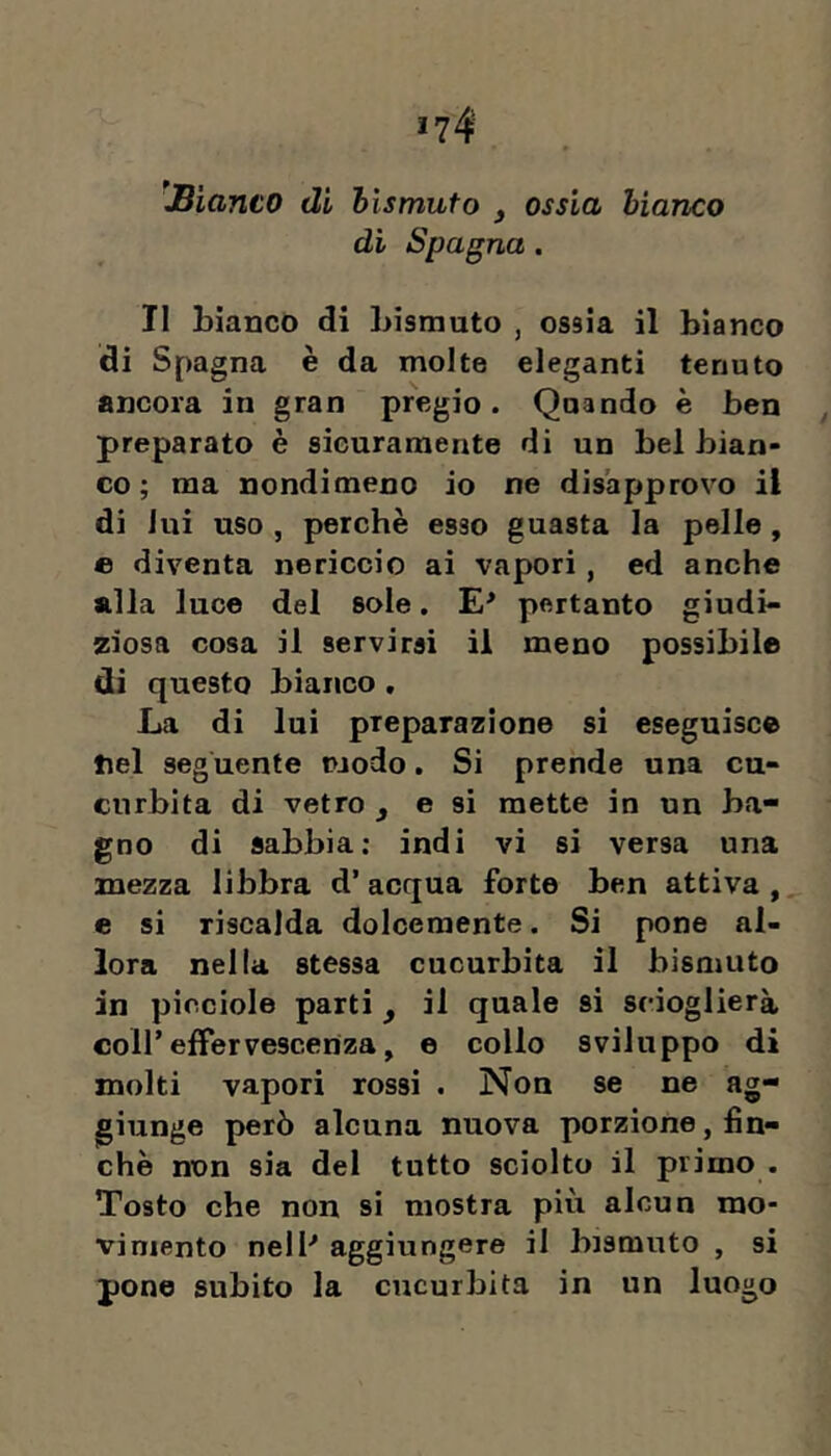 'JBianco di hismufo , ossia bianco di Spagna . Il Liancò di Lisrauto , ossia il bianco di Spagna è da molte eleganti tenuto ancora in gran pregio. Qnando è ben preparato è sicuramente di un bel bian- co ; ma nondimeno io ne disapprovo il di lui uso , perchè esso guasta la pelle , © diventa nericcio ai vapori, ed anche alla luce del sole. E' pertanto giudi- ziosa cosa il servirsi il meno possibile di questo bianco . La di lui preparazione si eseguisce nel seguente pjodo. Si prende una cu- curbita di vetro ^ e si mette in un ba- gno di sabbia; indi vi si versa una mezza libbra d’ acqua forte ben attiva , e si riscalda dolcemente. Si pone al- lora nella stessa cucurbita il bismuto in picciole parti ^ il quale si scioglierà coir effervescenza, e collo sviluppo di molti vapori rossi . Non se ne ag- giunge però alcuna nuova porzione, fin- che non sia del tutto sciolto il primo . Tosto che non si mostra più alcun mo- vimento nell-* aggiungere il bismuto , si pone subito la cucurbita in un luogo