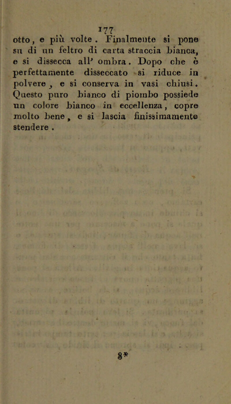 otto, e più volte. Finalmente si pone ' su di un feltro di carta straccia bianca, e si dissecca alP ombra. Dopo che è perfettamente disseccato si riduce in polvere ^ e si conserva in vasi chiusi. Questo puro bianco di piombo possiede un colore bianco in eccellenza, copre molto bene, e si lascia finissimamente stendere .