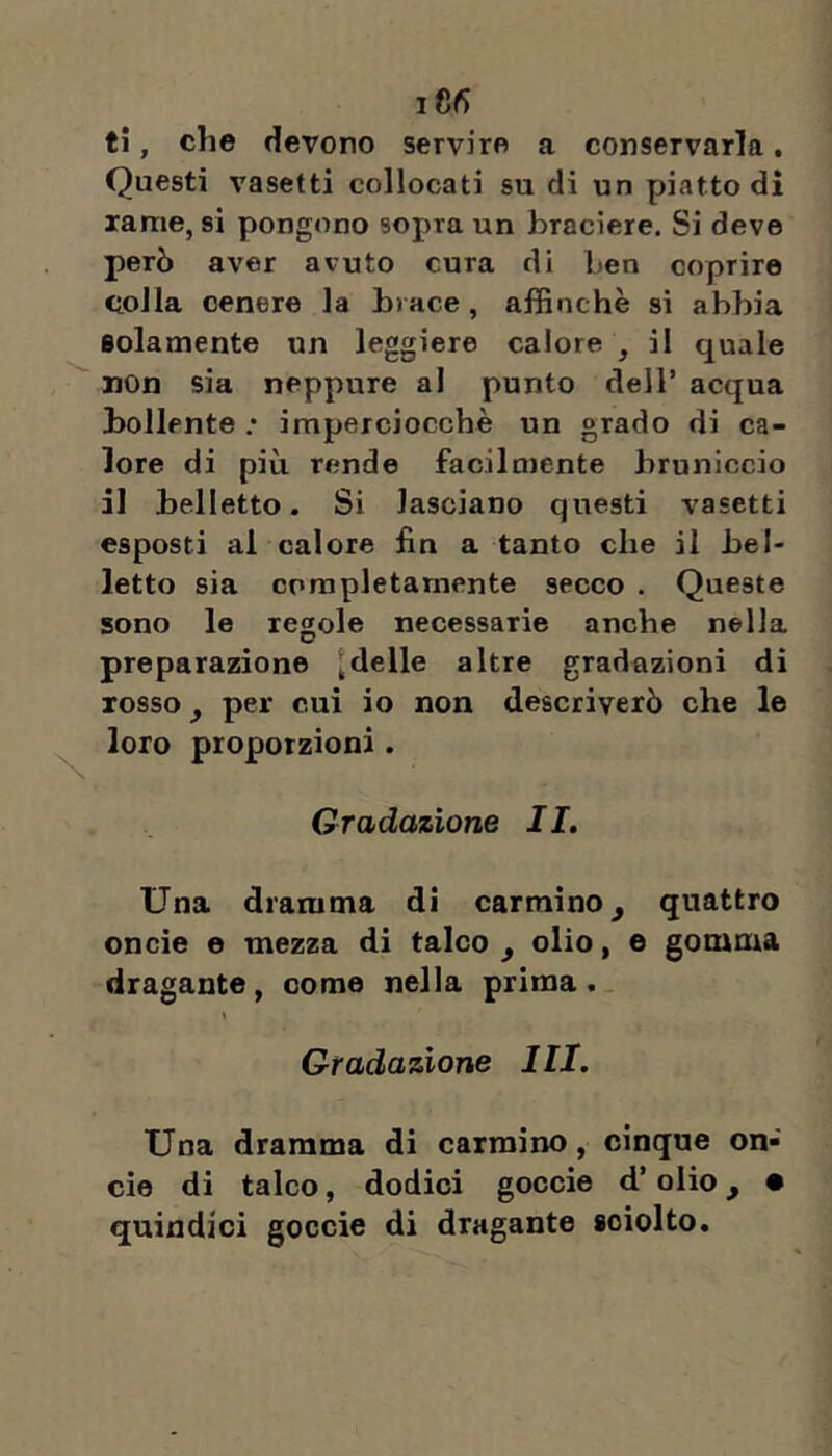 ti, che devono servire a conservarla. Questi vasetti collocati su di un piatto di rame, si pongono sopra un braciere. Si deve però aver avuto cura di ben coprire colla cenere la brace , affinchè si abbia solamente un leggiere calore , il quale non sia neppure al punto dell’ acqua bollente .• imperciocché un grado di ca- lore di più rende facilmente bruniccio il belletto. Si lasciano questi vasetti esposti al calore fin a tanto che il bel- letto sia completamente secco . Queste sono le regole necessarie anche nella preparazione ^delle altre gradazioni di rosso, per cui io non descriverò che le loro proporzioni. Gradazione 11, Una dramma di carmino^ quattro oncie e mezza di talco ^ olio, e gomma dragante, come nella prima.. Gradazione HI. Una dramma di carmino, cinque on- cie di talco, dodici goccie d’olio, • quindici goccie di dragante sciolto.