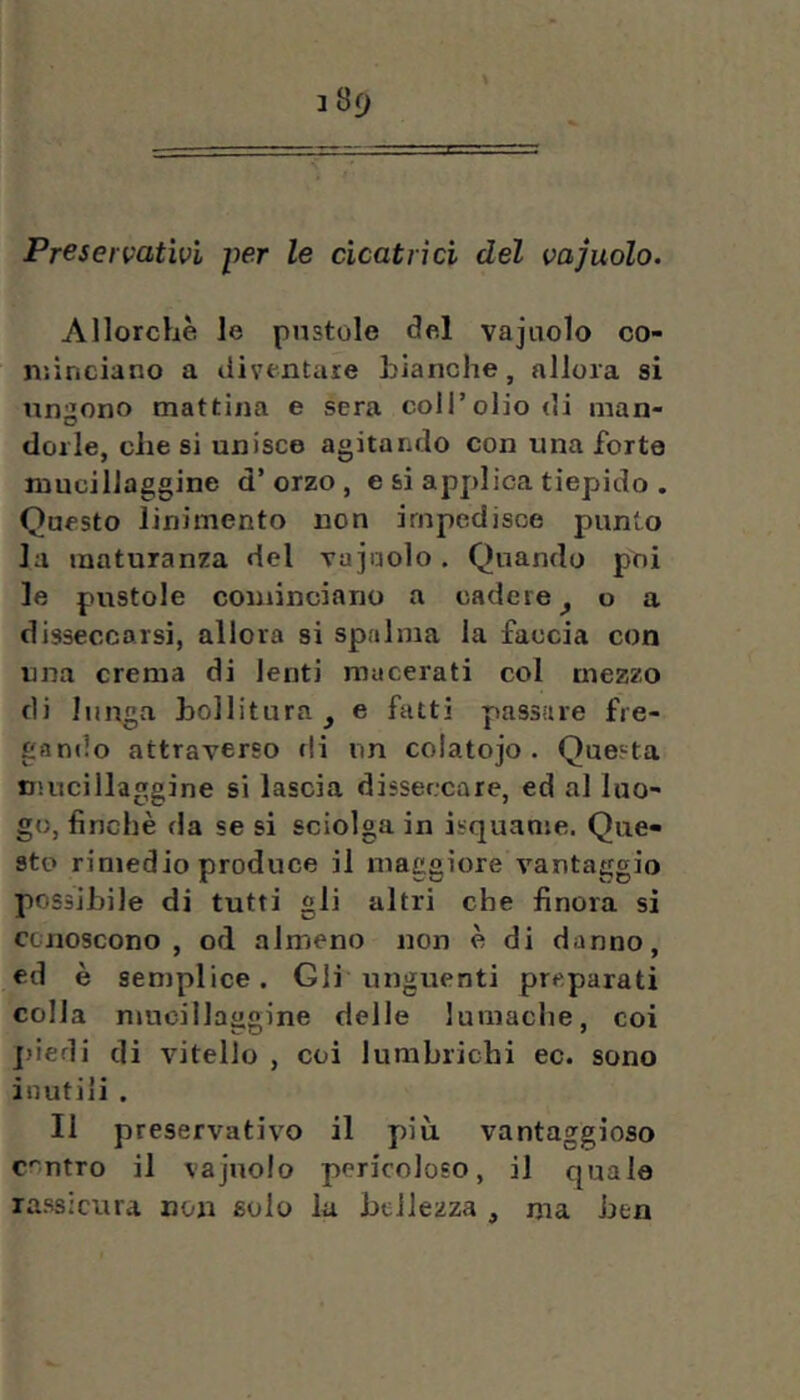 Preservativi per le cicatrici del vajuolo. Allorché le pustole del vajuolo co- minciano a diventare hianche, allora si ungono mattina e sera coll’olio di man- dorle, che si unisce agitando con una forte mucillaggine d’orzo, e si applica tiepido . Questo linimento lion impedisce punto la maturanza del vajuolo. Quando poi le pustole cominciano a cadere^ o a disseccarsi, allora si spalma la faccia con una crema di lenti macerati col mezzo di lunga hollitura^ e fatti passare fre- gando attraverso di un coiatojo • Questa Hiucillaggine si lascia disseccare, ed al luo- go, finché da se si sciolga in isquanie. Que- sto rimedio produce il maggiore vantaggio possibile di tutti gli altri che finora si ccnoscono , od almeno non é di danno, ed è semplice. Gli unguenti preparati colla mucillaggine delle lumache, coi jdedi di vitello , coi lumbrichi ec. sono inutili . Il preservativo il più vantaggioso contro il vajuolo pericoloso, il quale rassicura non solo la htiJezza , ma ben