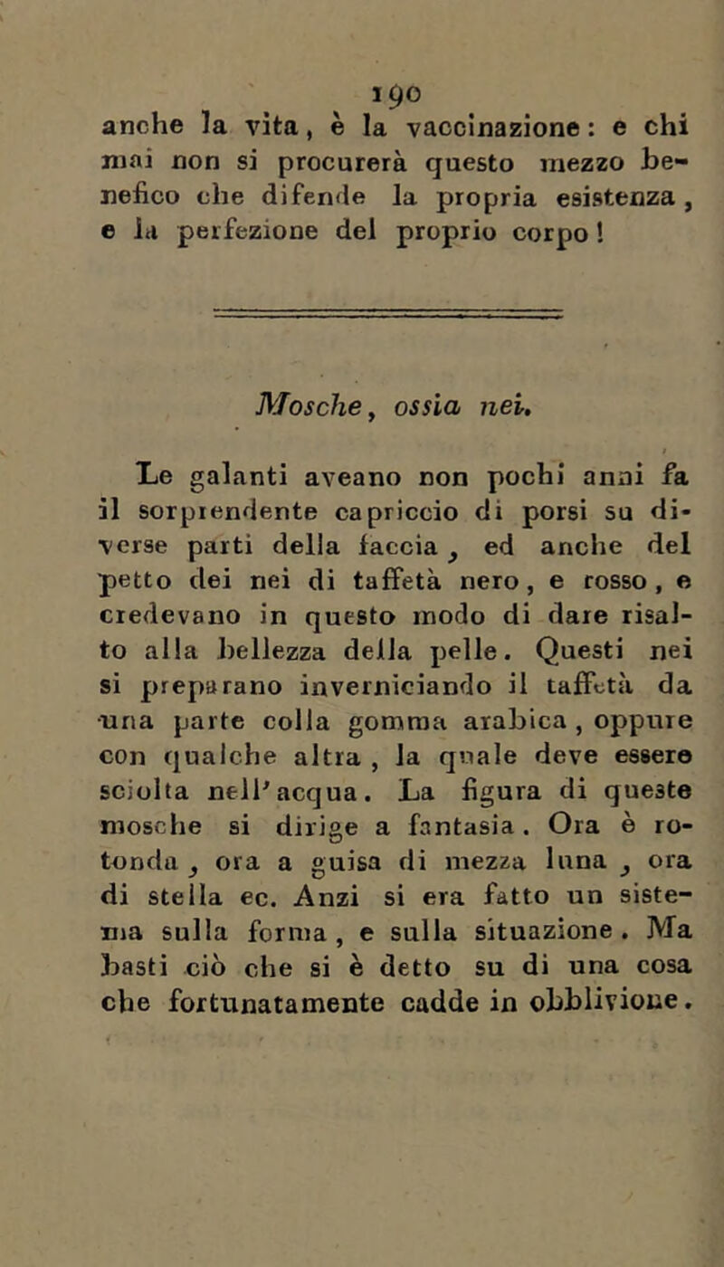 anche la vita, è la vaccinazione : e chi mai non si procurerà questo mezzo be- nefico che difende la propria esistenza, e la perfezione del proprio corpo ! Mosche y ossìa nei. Le galanti aveano non pochi anni fa il sorprendente capriccio di porsi su di- verse parti della faccia, ed anche del petto dei nei di taffetà nero, e cosso, e credevano in questo modo di dare risal- to alla bellezza delia pelle. Questi nei si preparano inverniciando il taffetà da ■una parte colla gomma arabica , oppure con qualche altra , la quale deve essere sciolta nell^acqua. La figura di queste mosche si dirige a fantasia. Ora è ro- tonda , ora a guisa di mezza luna ^ ora di stella ec. Anzi si era fatto un siste- ma sulla forma, e sulla situazione. Ma basti ciò che si è detto su di una cosa che fortunatamente cadde in obblivione,