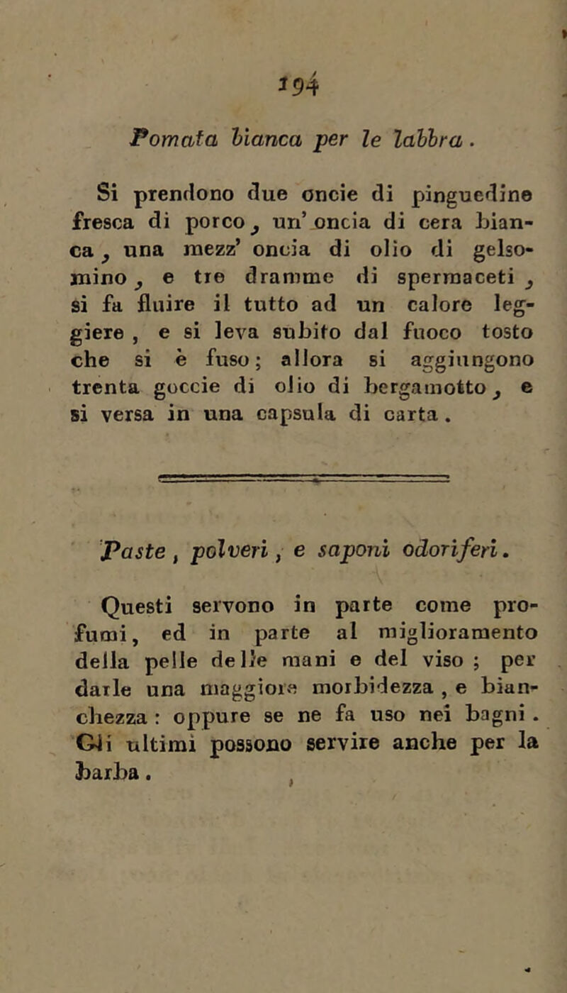 J94 Pomata hianca per le lahbra. Si prendono due oncie di pinguedine fresca di porco ^ un’ oncia di cera bian- ca y una naezz’ oncia di olio di gelso- mino ^ e tre dramme di spermaceti ^ si fa fluire il tutto ad un calore leg- giere , e si leva subito dal fuoco tosto che si è fuso; allora si aggiungono trenta goccie di olio di bergamotto^ e si versa in una capsula di carta. Paste, polveri, e saponi odoriferi. Questi servono in parte come pro- fumi, ed in parte al miglioramento della pelle delle mani e del viso ; per darle una maggiora morbidezza , e bian- chezza : oppure se ne fa uso nei bagni . Gli ultimi possono servire anche per la barba.