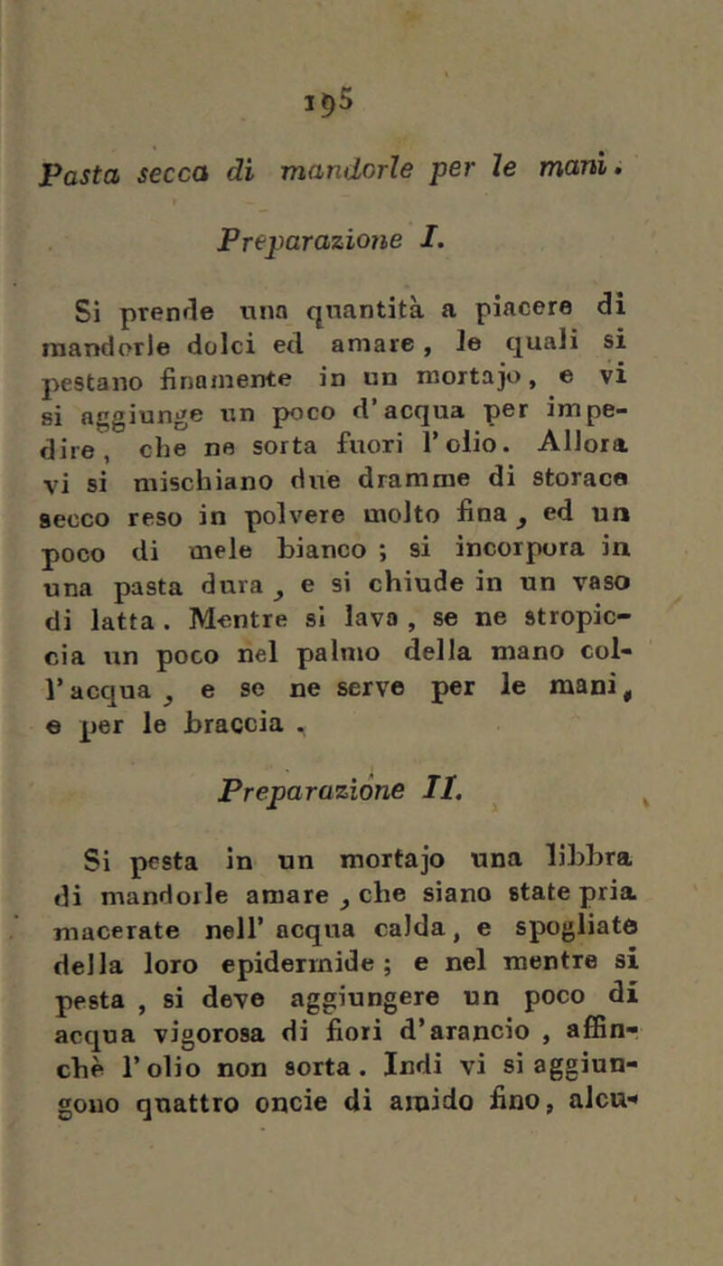 1^5 Pasta secca di mandorle per le mani. Preparazione I. Si pren<le una quantità a piacere di mandorle dolci ed amare, le quali si pestano finamente in un mortajo, e vi si aggiunge irn poco d’acqua per impe- dire, che ne sorta fuori l’olio. Allora vi si mischiano due dramme di storace secco reso in polvere molto fina ^ ed un poco di mele bianco ; si incorpora in una pasta dura ^ e si chiude in un vaso di latta . Mentre si lava , se ne stropic- cia un poco nel palmo della mano col- l’acqua^ e se ne serve per le mani, 6 per le braccia .i Preparazione II, Si pesta in un mortajo una libbra di mandorle amare j che siano state pria macerate nell’ acqua calda, e spogliate della loro epidermide; e nel mentre si pesta , si deve aggiungere un poco di acqua vigorosa di fiori d’arancio , affin- chè l’olio non sorta. Indi vi si aggiun- gono quattro oncie di amido fino, aJcu-