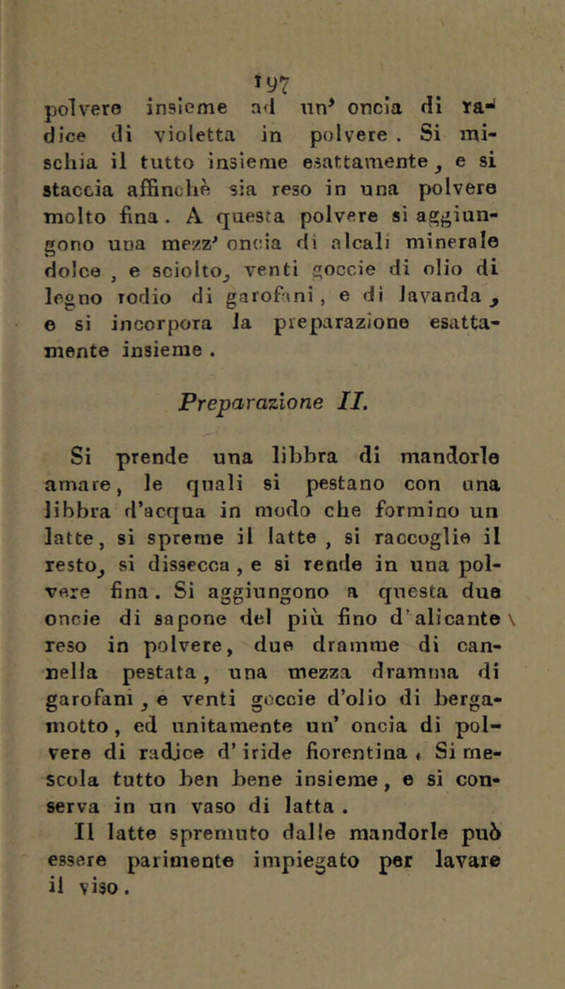 polvere insieme ad «n* oncia di ra-* dice di violetta in polvere . Si mi- schia il tutto insieme esattamente^ e si staccia afEnchè sia reso in una polvere molto fina . A questa polvere si agj'iun- gono una mezz^ oncia di alcali minerale dolca , e sciolto^ venti goccie di olio di legno rodio di garofiini, e dì lavanda, e si incorpora la preparazione esatta- mente insieme . Preparazione II. Si prende una libbra di mandorle amare, le quali sì pestano con una libbra d’acqua in modo che formino un latte, si spreme il latte, si raccoglie il resto, si dissecca , e si rende in una pol- vere fina, Si aggiungono a questa duo onoie di sapone del più fino d’alleante reso in polvere, due dramme di can- nella pestata, una mezza dramma di garofani , e venti goccie d’olio di berga- motto , ed unitamente un’ oncia di pol- vere di radice d’iride fiorentina « Si me- scola tutto ben bene insieme, e si con- serva in un vaso di latta . Il latte spremuto dalle mandorle può essere parimente impiegato per lavare il viso.