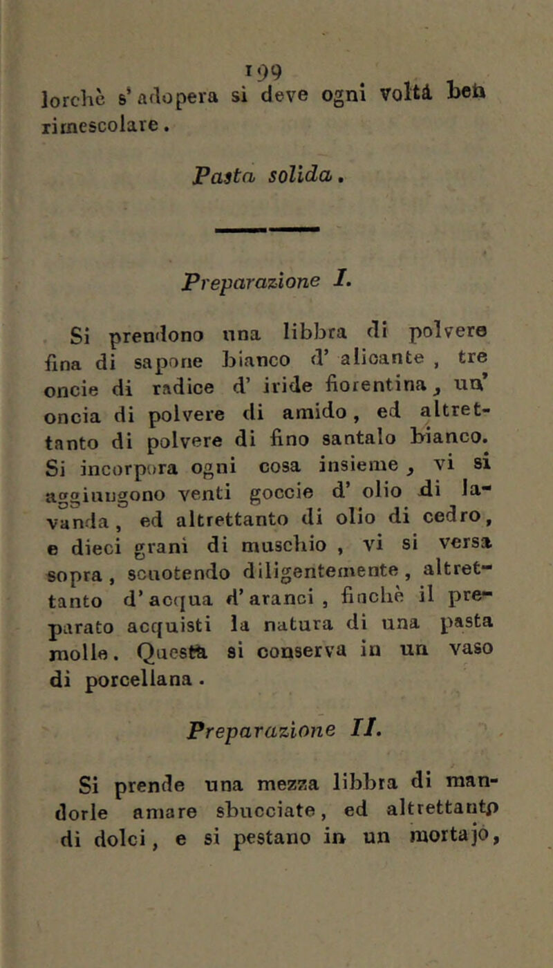 lorchè s* adopera si deve ogni volti bet» rimescolare. Pasta solida, Preparazione I. . Si prendono una libbra di polvere fina di sapone bianco d’ alioante , tre onde di radice d’ iride fiorentina un’ oncia di polvere di amido, ed altret- tanto di polvere di fino santalo bianco. Si incorpora ogni cosa insieme ^ vi si aggiungono venti goccio d’ olio di la- vanda, ed altrettanto di olio di cedro, e dieci grani di muschio , vi si versa sopra , scuotendo diligentemente , altret- tanto d’acqua d’aranci, fincbè il pre- parato acquisti la natura di una pasta molle. Qucstti si conserva in un vaso di porcellana. Preparazione II. Si prende una mezza libbra di man- dorle amare sbucciate, ed altrettantp di dolci, e si pestano in un mortajo,