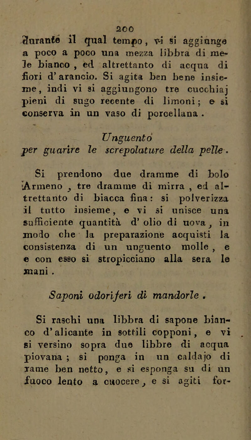 -3aran£é 11 qual tem|)o, v-1 si aggiunge a poco a poco una mezza libbra di me- le bianco , ed altrettanto di acqua di fiori d’arancio. Si agita ben bene insie- me , indi vi si aggiungono tre cucchiaj pieni di sugo recente di limoni ; e si conserva in un vaso di porcellana . Unguentò j>er guarire le screpolature della pelle. Si prendono due dramme di bolo ìArraeno ^ tre dramme di mirra , ed al- trettanto di biacca fina: si polverizza il tutto insieme, e vi sì unisce una sufficiente quantità d’ olio di nova ^ in modo che la preparazione acquisti la consistenza di un unguento molle , e e con esso sì stropicciano alla sera le mani . Saponi odoriferi di mandorle . Si raschi una libbra di sapone bian- co d’alicante in sottili copponi, e vi si versino sopra duo libbre di acqua piovana ; si ponga in un caldajo di rame ben netto, e si esponga su di un fuoco lento a cuocere ^ e si agiti for-