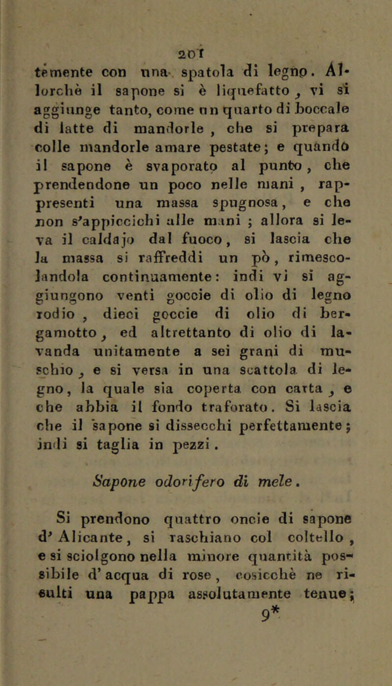 sor temente con una spatola di legno. Al* lorchè il sapone si è liquefatto ^ vi si aggiunge tanto, come un quarto di boccale di latte di mandorle , che si prepara colle mandorle amare pestate; e quando il sapone è svaporato al punto, che prendendone un poco nelle mani , rap- presenti una massa spugnosa, e che jnon s^appiccichi alle mani ; allora si le- va il caldajo dal fuoco, si lascia che la massa si raffreddi un pò, rimesco- landola continuamente: indi vi sì ag- giungono venti goccìe di olio di legno rodio , dieci goccie di olio di ber- gamotto^ ed altrettanto di olio di la- vanda unitamente a sei grani di mu- sj;hio ^ e si versa in una scattola di le- gno, la quale sia coperta con carta ^ e che abbia il fondo traforato. Si lascia che il sapone si dissecchi perfettamente; indi si taglia in pezzi. Sapone odorifero di mele. Si prendono quattro onde di sapone d'Alicante, si raschiano col coltello, e si sciolgono nella minore quantità pos- sibile d’acqua di rose, cosicché ne ri- €ulti una pappa assolutamente tenue; 9*