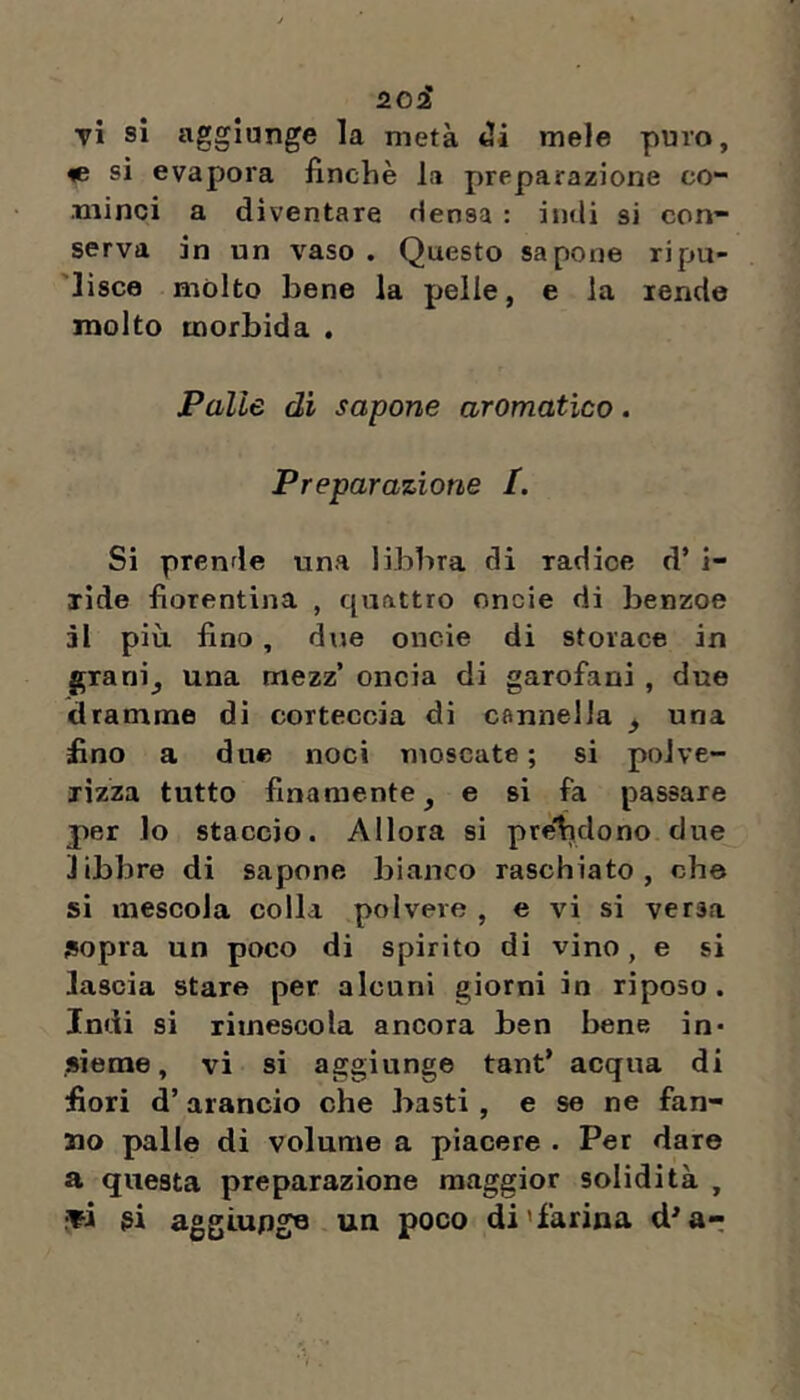 tì si aggiunge la metà mele puro, ie sì evapora finche la preparazione co- minci a diventare densa : indi si con- serva in un vaso . Questo sapone ripu- 'lisce mólto bene la pelle, e la rende molto morbida , Palle dì sapone aromatico. Preparazione /. Si prende una libbra di radice d’ i- xide fiorentina , quattro oncie di benzoe ài più. fino, due oncie di storace in granij una mezz’ oncia di garofani , due dramme di corteccia di cflnnella ^ una fino a due noci moscate; si polve- rizza tutto finamente, e si fa passare per lo staccio. Allora si pre'hdono due libbre di sapone bianco raschiato, che sì mescola colla polvere , e vi si versa sopra un poco di spirito di vino, e si lascia stare per alcuni giorni in riposo. Indi si rimescola ancora ben bene in- sieme, vi si aggiunge tant* acqua di fiori d’arancio che basti , e se ne fan- no palle di volume a piacere . Per dare a questa preparazione maggior solidità , •ti gi aggiupgo un poco di'farina d'a-;