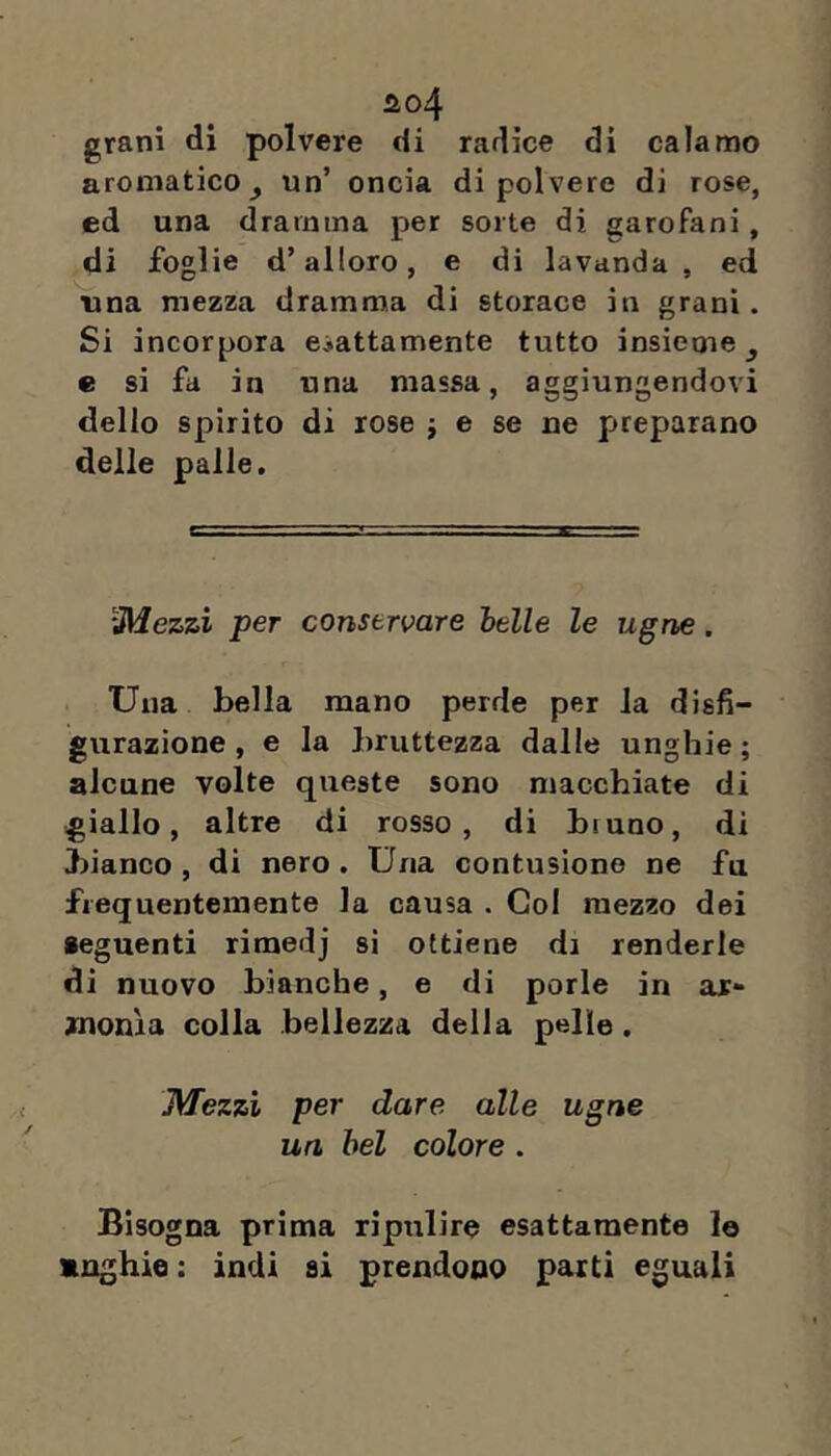 ao4 grani di polvere di radice di calamo aromatico j un’ oncia di polvere di rose, ed una dramma per sorte di garofani, di foglie d’alloro, e di lavanda, ed una mezza dramma di storace in grani. Si incorpora esattamente tutto insieme^ e si fa in una massa, aggiungendovi dello spirito di rose j e se ne f>reparano delle palle. iMezzi per conservare belle le ugna. Una bella mano perde per la disfi- gurazione , e la bruttezza dalle unghie ; alcune volte queste sono macchiate di giallo, altre di rosso, di biuno, di bianco , di nero . Una contusione ne fa frequentemente la causa . Col mezzo dei seguenti rimedj si ottiene di renderle di nuovo bianche, e di porle in ar- monìa colla bellezza della pelle . Mezzi per dare alle ugne un bel colore . Bisogna prima ripulire esattamente lo «nghie : ìndi si prendono parti eguali