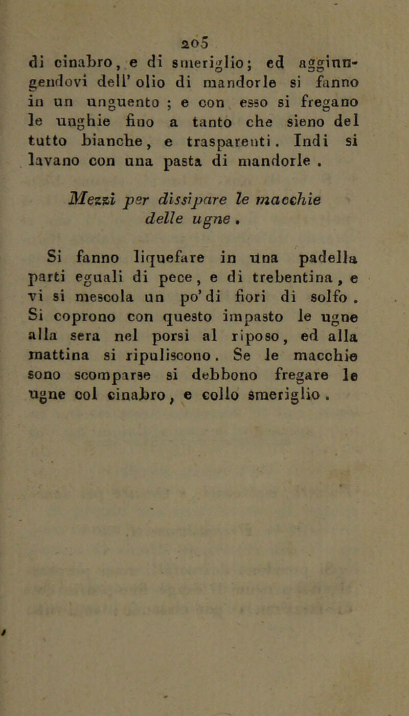 aoo di cinabro, e di smeriglio; ed agginn- gendovi dell’ olio di mandorle si fanno in un unguento ; e con esso si fregano le unghie fino a tanto che sieno del tutto bianche, e trasparenti. Indi si lavano con una pasta di mandorle , 3/ezsi psr dissipare le macchie delle ugne , Si fanno liquefare in Una padella parti eguali di pece, e di trebentina, e vi si mescola un po’di fiori di solfo. Si coprono con questo impasto le ugne alla sera nel porsi al riposo, ed alla mattina si ripuliscono. Se le macchie sono scomparse si debbono fregare le ugne col cinabro, e collo smeriglio.