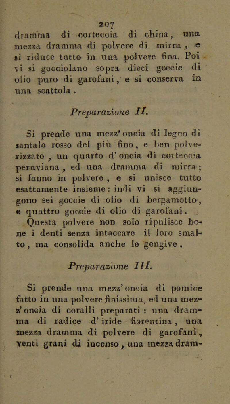 dranVma di corteccia di china, una me7.za dramma di polvere di mirra ^ e 8Ì riduce tutto in una polvere fina. Poi vi si gocciolano sopra dieci goccie di olio puro di garofani, e si conserva in una scattola . Preparazione II. Si prende una mezz^ oncia di legno di santalo rosso del più fino, e hen polve- rizzato ^ un quarto d’oncia di corteccia peruviana, ed una dramma di mirra ; si fanno in polvere , e si unisce tutto esattamente insieme : indi vi si aggiun- gono sei goccie di olio di bergamotto, e quattro goccie di olio di garofani. . Questa polvere non solo ripulisce be- ne i denti senza intaccare il loro smal- to , ma consolida anche le gengive. Preparazione HI. Si prende una mezz’oncia di pomice fatto in una polvere finissima, ed una mez- z’oncia di coralli preparati : una dram- ma di radice d’iride fiorentina, una mezza dramma di polvere di garofani, venti grani di incenso^ una mezzadram-