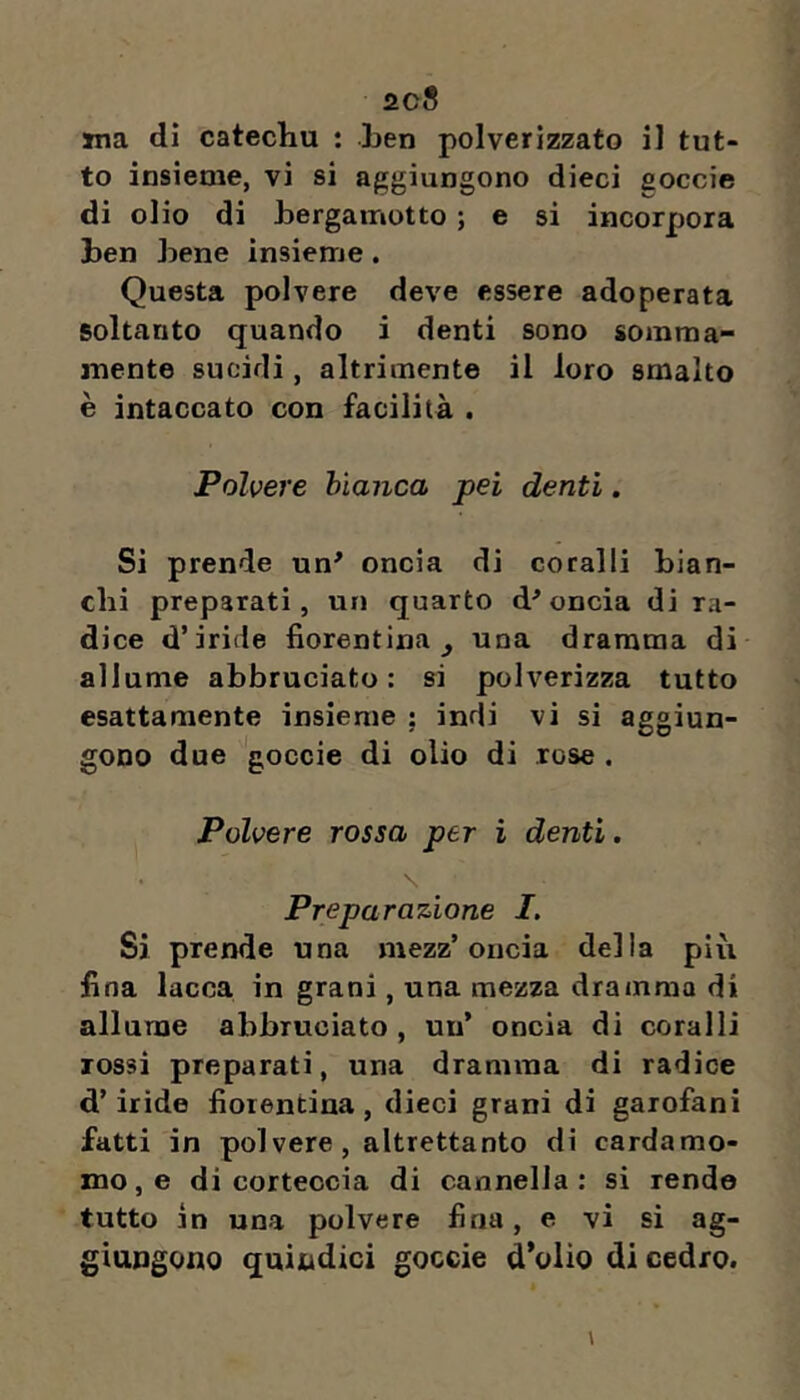 iic8 ma dì catechu ; Len polverizzato il tut- to insieme, vi si aggiungono dieci goccie di olio di hergainotto ; e si incorpora ben bene insieme. Questa polvere deve essere adoperata soltanto quando i denti sono somma- mente sucidi, altrimente il loro smalto è intaccato con facilità . Polvere bianca pei denti. Si prende un' oncia di coralli bian- chi preparati, un quarto d'oncia di ra- dice d’iride fiorentina^ una dramma di allume abbruciato: si polverizza tutto esattamente insieme ; indi vi si aggiun- gono due goccie di olio di rose . Polvere rossa per i denti. Preparazione I. Si prende una mezz’oncia della più fina lacca in grani, una mezza dramma di allume abbruciato, un’ oncia di coralli rossi preparati, una dramma di radice d’iride fiorentina, dieci grani di garofani fatti in polvere, altrettanto di cardamo- mo, e di corteccia di cannella: si rendo tutto in una polvere fina, e vi si ag- giungono quindici goccie d’olio di cedro.