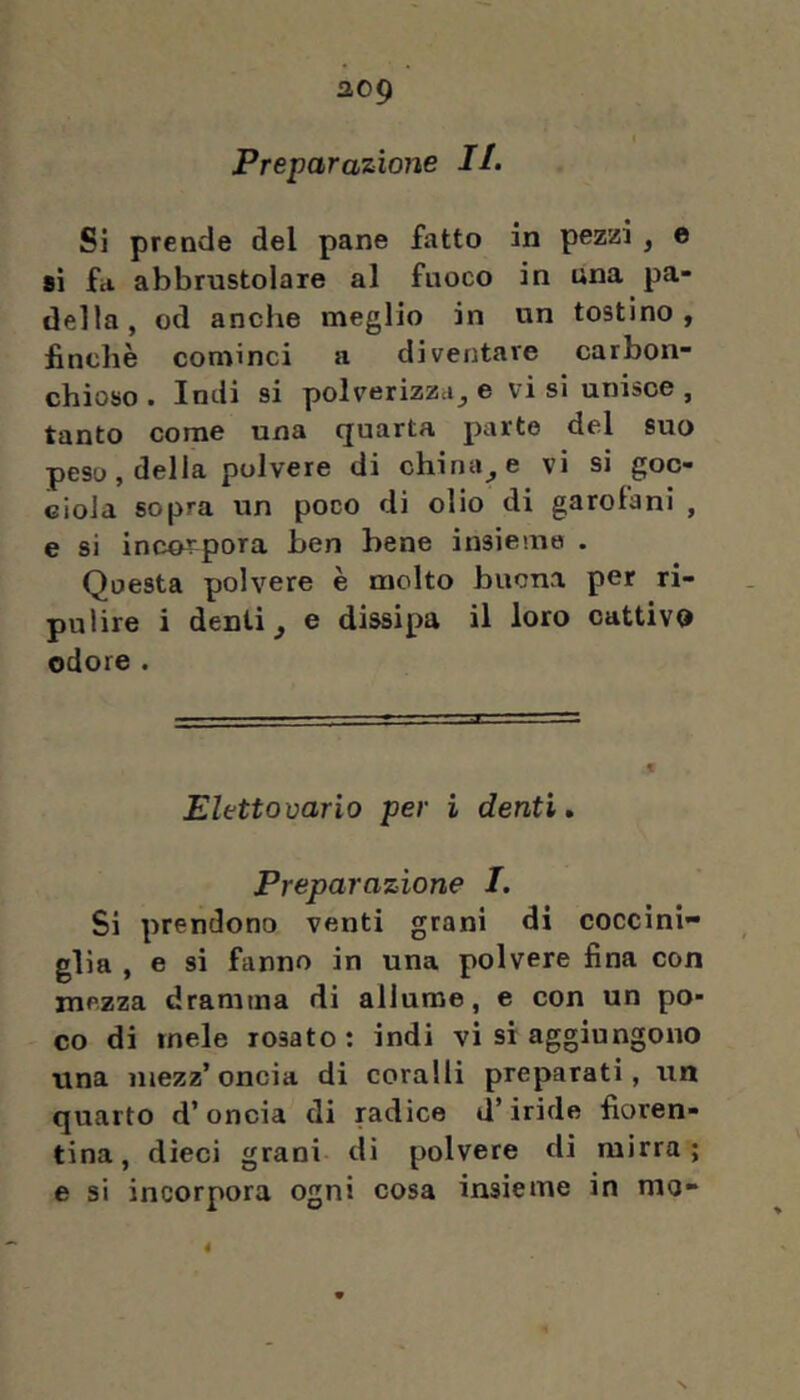 Preparazione IL Si prende del pane fatto in pezzi , e si fa. abbrustolare al fuoco in una pa- della, od anche meglio in un tostino, finche cominci a diventare carbon- chioso . Indi si polverizzci_, e vi si unisce , tanto come una quarta parte del suo peso, della polvere di chinale vi si goc- ciola sopra un poco di olio di garofani , e si incorpora ben bene insieme . Questa polvere è molto buona per ri- pulire i denti ^ e dissipa il loro cattivo odore . Eletto vario per ì denti» Preparazione I. Si prendono venti grani di coccini- glia , e si fanno in una polvere fina con mezza dramma di allume, e con un po- co di mele rosato : indi vi si aggiungono una mezz’oncia di coralli preparati, un quarto d’oncia di radice d’iride fioren- tina, dieci grani di polvere di mirra; e si incorpora ogni cosa insieme in mo-