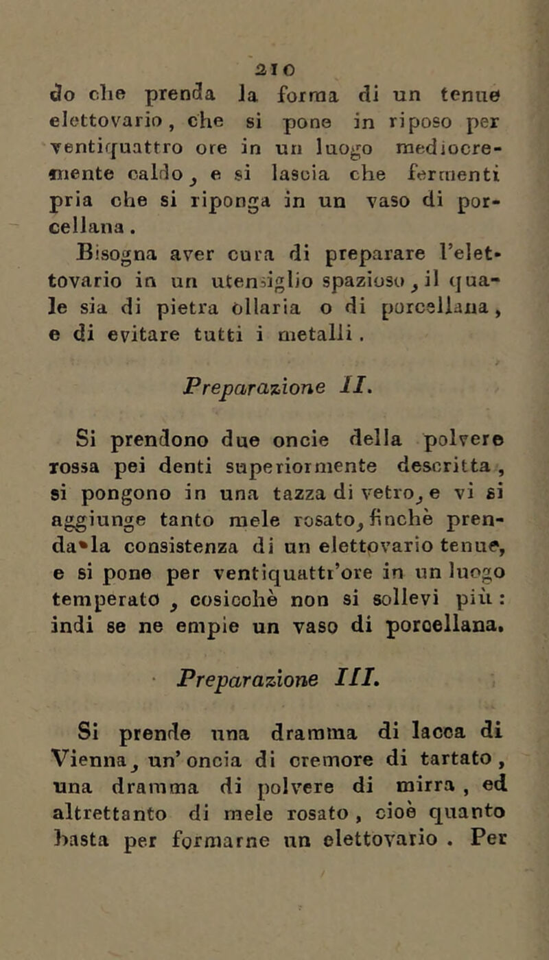 ùo che prenda Ja forma di un tenue elcttovario, che si pone in riposo per ventirfuattro ore in un luogo mediocre- «nente caldo ^ e si lascia che fermenti pria che si riponga in un vaso di por- cellana . Bisogna aver cura di preparare l’elet- tovario in un utendglio spazioso, il qua- le sia di pietra òllaria o di porcellana, e di evitare tutti i metalli. Preparazione II. Si prendono due oncie della polvere rossa pei denti superiormente descritta , si pongono in una tazza di vetro^ e vi si aggiunge tanto mele rosato^ hnchè pren- da*la consistenza di un elettpvario tenue, e si pone per ventiquatti’ore in un luogo temperato ^ cosicché non si sollevi più : indi se ne empie un vaso di porcellana, • Preparazione III. Si prende una dramma di lacca di Vienna j un’oncia di cremore di tartato , una dramma di polvere di mirra , ed altrettanto di mele rosato , cioè quanto basta per formarne un elettovario . Per