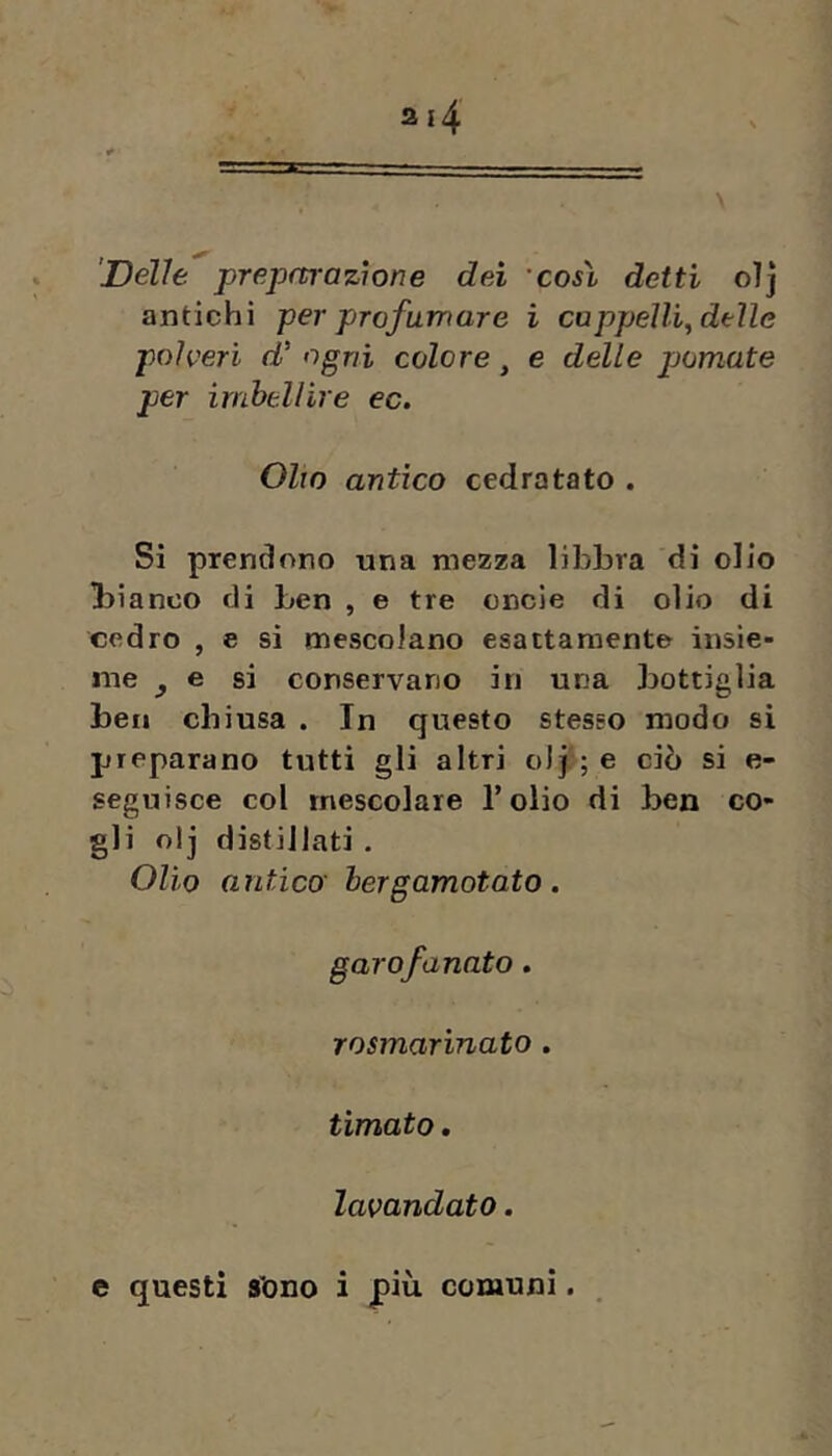 'Delle preparazione dei così detti oìj antichi per profumare i cappellf delle polveri d' ogni colore, e delle pomate per imbellire ec. Olio antico cedratato . Si prenciono una mezza libbra di olio Ibianco di ben , e tre cncie di olio di cedro , e si mescolano esattamente insie- me ^ e si conservano in una bottiglia ben chiusa . In questo stesso modo si preparano tutti gli altri olp; e ciò si e- seguisce col mescolare Tolio di ben co- gli olj distillati . Olio antica hergamotato. garofanato. rosmarinato. limato. lavandaio.