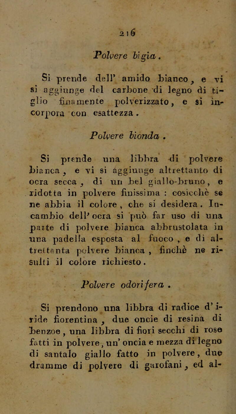 Pólvere bìgia. Si prende dell’ amido bianco ^ e vi si aggiunge del carbone di legno di ti- glio finamente polverizzato, e si in- corpora 'con esattezza. Pólvere bionda , Si prende una libbra di polvere bianca, e vi si aggiunge altrettanto di ocra secca, di un bel giallo-bruno, e ridotta in polvere finissima : cosicché se ne abbia il colore , che si desidera . In- cambio dell^ocra si può far uso di una parte di polvere bianca abbrustolata in una padella esposta al fuoco , e di al- trettanta polvere bianca , finché ne ri- sulti il colore richiesto. Pólvere odorìfera , Si prendono una libbra di radice d’i- ride fiorentina , due oncie di resina di benzoe, una libbra di fiori secchi di rosa fatti in polvere, un’ oncia e mezza di legno di santalo giallo fatto in polvere, due dramme di polvere di garofani, ed al-